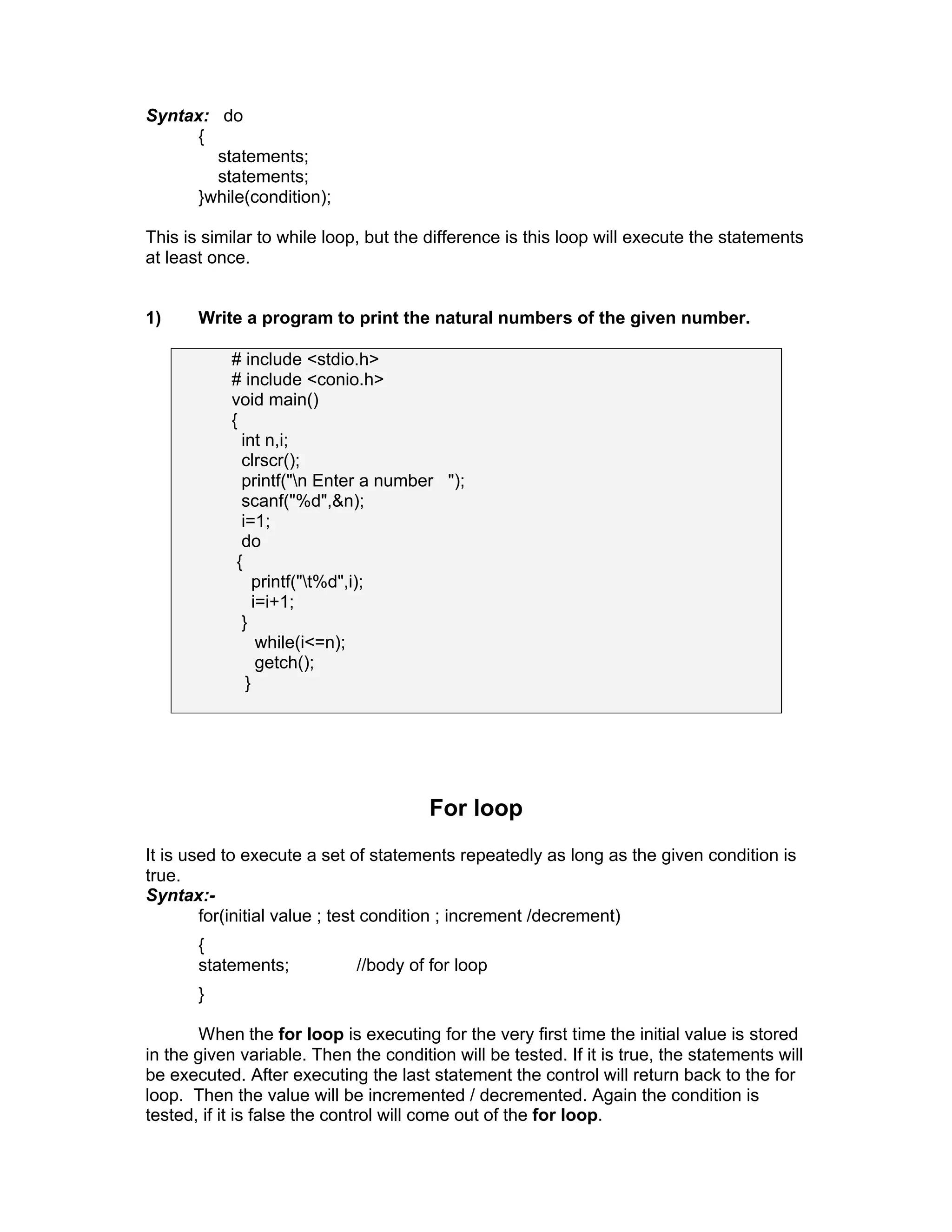 Syntax: do
{
statements;
statements;
}while(condition);
This is similar to while loop, but the difference is this loop will execute the statements
at least once.
1) Write a program to print the natural numbers of the given number.
# include <stdio.h>
# include <conio.h>
void main()
{
int n,i;
clrscr();
printf("n Enter a number ");
scanf("%d",&n);
i=1;
do
{
printf("t%d",i);
i=i+1;
}
while(i<=n);
getch();
}
For loop
It is used to execute a set of statements repeatedly as long as the given condition is
true.
Syntax:-
for(initial value ; test condition ; increment /decrement)
{
statements; //body of for loop
}
When the for loop is executing for the very first time the initial value is stored
in the given variable. Then the condition will be tested. If it is true, the statements will
be executed. After executing the last statement the control will return back to the for
loop. Then the value will be incremented / decremented. Again the condition is
tested, if it is false the control will come out of the for loop.
 