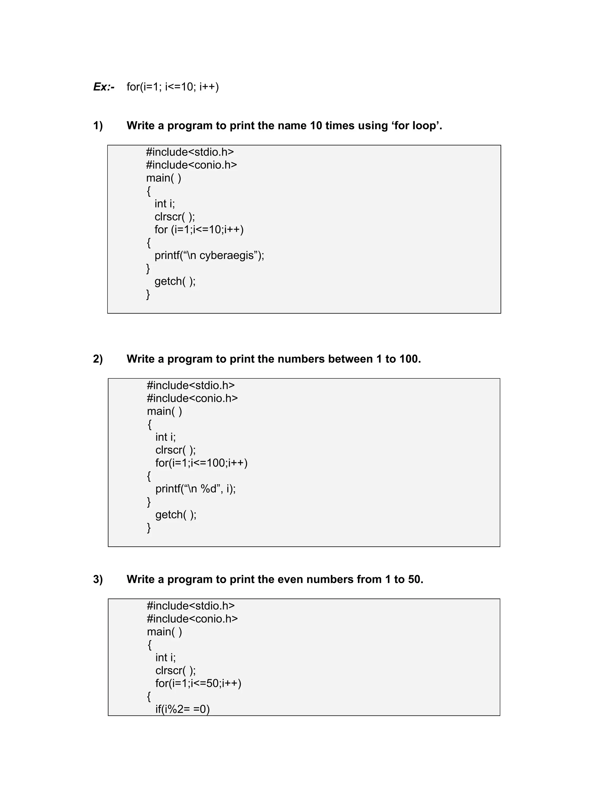 Ex:- for(i=1; i<=10; i++)
1) Write a program to print the name 10 times using ‘for loop’.
#include<stdio.h>
#include<conio.h>
main( )
{
int i;
clrscr( );
for (i=1;i<=10;i++)
{
printf(“n cyberaegis”);
}
getch( );
}
2) Write a program to print the numbers between 1 to 100.
#include<stdio.h>
#include<conio.h>
main( )
{
int i;
clrscr( );
for(i=1;i<=100;i++)
{
printf(“n %d”, i);
}
getch( );
}
3) Write a program to print the even numbers from 1 to 50.
#include<stdio.h>
#include<conio.h>
main( )
{
int i;
clrscr( );
for(i=1;i<=50;i++)
{
if(i%2= =0)
 