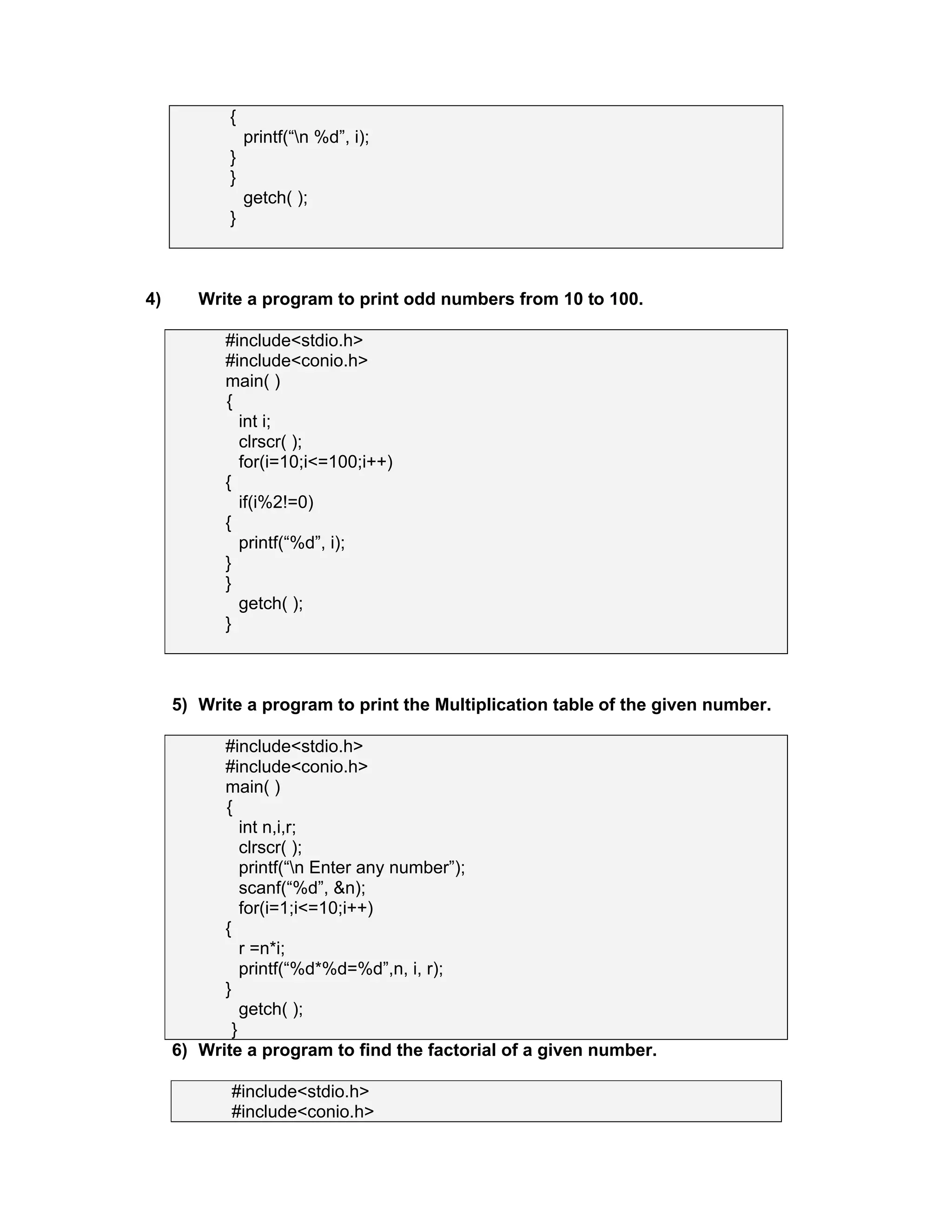 {
printf(“n %d”, i);
}
}
getch( );
}
4) Write a program to print odd numbers from 10 to 100.
#include<stdio.h>
#include<conio.h>
main( )
{
int i;
clrscr( );
for(i=10;i<=100;i++)
{
if(i%2!=0)
{
printf(“%d”, i);
}
}
getch( );
}
5) Write a program to print the Multiplication table of the given number.
#include<stdio.h>
#include<conio.h>
main( )
{
int n,i,r;
clrscr( );
printf(“n Enter any number”);
scanf(“%d”, &n);
for(i=1;i<=10;i++)
{
r =n*i;
printf(“%d*%d=%d”,n, i, r);
}
getch( );
}
6) Write a program to find the factorial of a given number.
#include<stdio.h>
#include<conio.h>
 