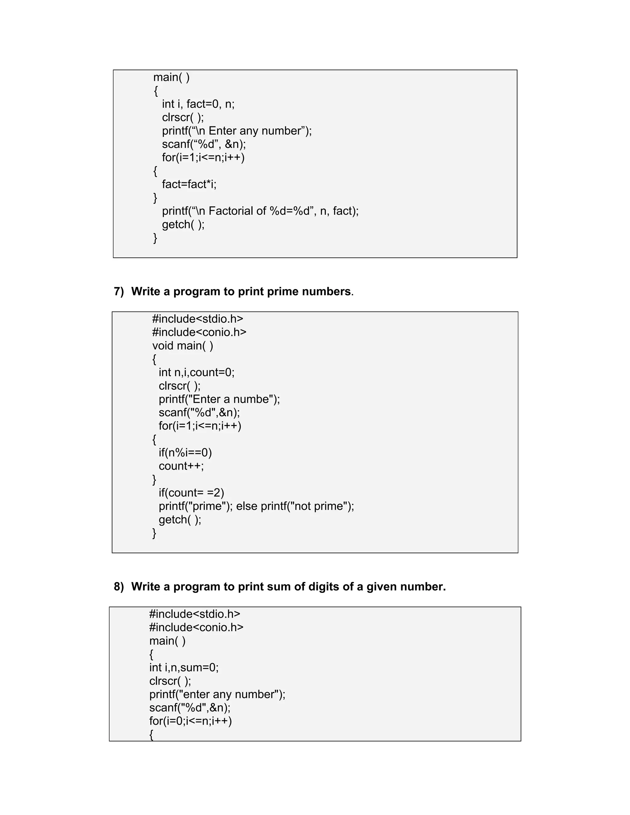 main( )
{
int i, fact=0, n;
clrscr( );
printf(“n Enter any number”);
scanf(“%d”, &n);
for(i=1;i<=n;i++)
{
fact=fact*i;
}
printf(“n Factorial of %d=%d”, n, fact);
getch( );
}
7) Write a program to print prime numbers.
#include<stdio.h>
#include<conio.h>
void main( )
{
int n,i,count=0;
clrscr( );
printf("Enter a numbe");
scanf("%d",&n);
for(i=1;i<=n;i++)
{
if(n%i==0)
count++;
}
if(count= =2)
printf("prime"); else printf("not prime");
getch( );
}
8) Write a program to print sum of digits of a given number.
#include<stdio.h>
#include<conio.h>
main( )
{
int i,n,sum=0;
clrscr( );
printf("enter any number");
scanf("%d",&n);
for(i=0;i<=n;i++)
{
 