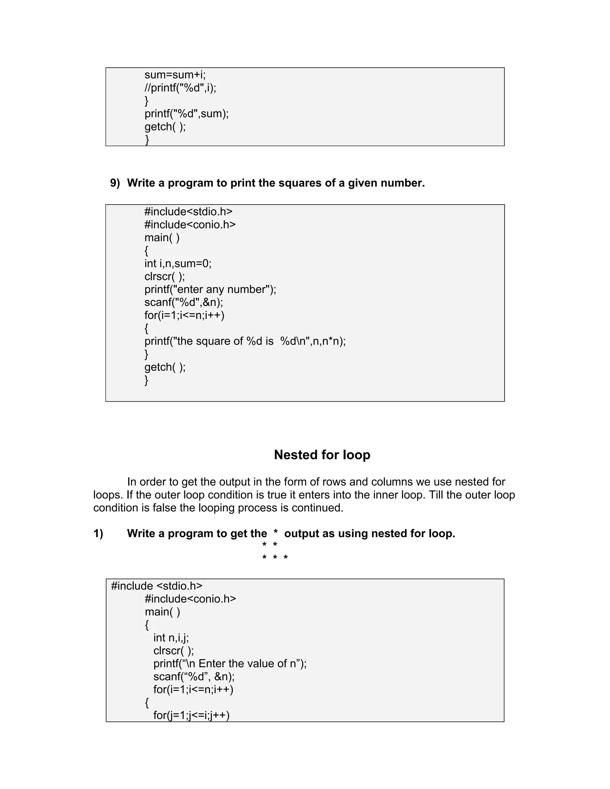 sum=sum+i;
//printf("%d",i);
}
printf("%d",sum);
getch( );
}
9) Write a program to print the squares of a given number.
#include<stdio.h>
#include<conio.h>
main( )
{
int i,n,sum=0;
clrscr( );
printf("enter any number");
scanf("%d",&n);
for(i=1;i<=n;i++)
{
printf("the square of %d is %dn",n,n*n);
}
getch( );
}
Nested for loop
In order to get the output in the form of rows and columns we use nested for
loops. If the outer loop condition is true it enters into the inner loop. Till the outer loop
condition is false the looping process is continued.
1) Write a program to get the * output as using nested for loop.
* *
* * *
#include <stdio.h>
#include<conio.h>
main( )
{
int n,i,j;
clrscr( );
printf(“n Enter the value of n”);
scanf(“%d”, &n);
for(i=1;i<=n;i++)
{
for(j=1;j<=i;j++)
 