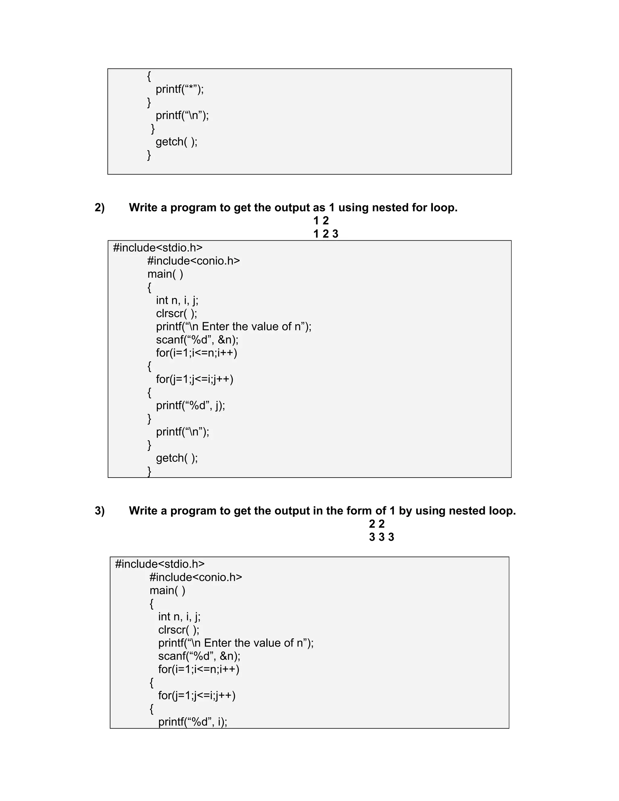 {
printf(“*”);
}
printf(“n”);
}
getch( );
}
2) Write a program to get the output as 1 using nested for loop.
1 2
1 2 3
#include<stdio.h>
#include<conio.h>
main( )
{
int n, i, j;
clrscr( );
printf(“n Enter the value of n”);
scanf(“%d”, &n);
for(i=1;i<=n;i++)
{
for(j=1;j<=i;j++)
{
printf(“%d”, j);
}
printf(“n”);
}
getch( );
}
3) Write a program to get the output in the form of 1 by using nested loop.
2 2
3 3 3
#include<stdio.h>
#include<conio.h>
main( )
{
int n, i, j;
clrscr( );
printf(“n Enter the value of n”);
scanf(“%d”, &n);
for(i=1;i<=n;i++)
{
for(j=1;j<=i;j++)
{
printf(“%d”, i);
 