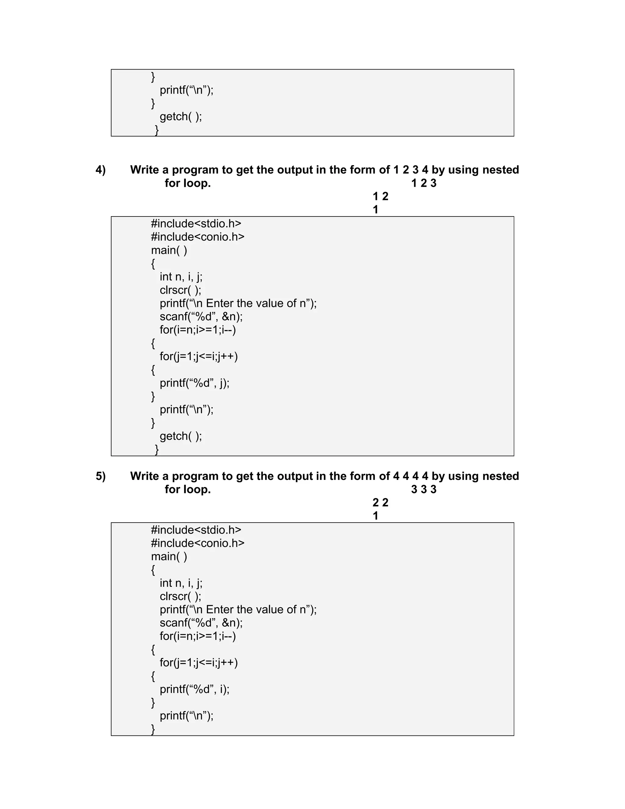 }
printf(“n”);
}
getch( );
}
4) Write a program to get the output in the form of 1 2 3 4 by using nested
for loop. 1 2 3
1 2
1
#include<stdio.h>
#include<conio.h>
main( )
{
int n, i, j;
clrscr( );
printf(“n Enter the value of n”);
scanf(“%d”, &n);
for(i=n;i>=1;i--)
{
for(j=1;j<=i;j++)
{
printf(“%d”, j);
}
printf(“n”);
}
getch( );
}
5) Write a program to get the output in the form of 4 4 4 4 by using nested
for loop. 3 3 3
2 2
1
#include<stdio.h>
#include<conio.h>
main( )
{
int n, i, j;
clrscr( );
printf(“n Enter the value of n”);
scanf(“%d”, &n);
for(i=n;i>=1;i--)
{
for(j=1;j<=i;j++)
{
printf(“%d”, i);
}
printf(“n”);
}
 