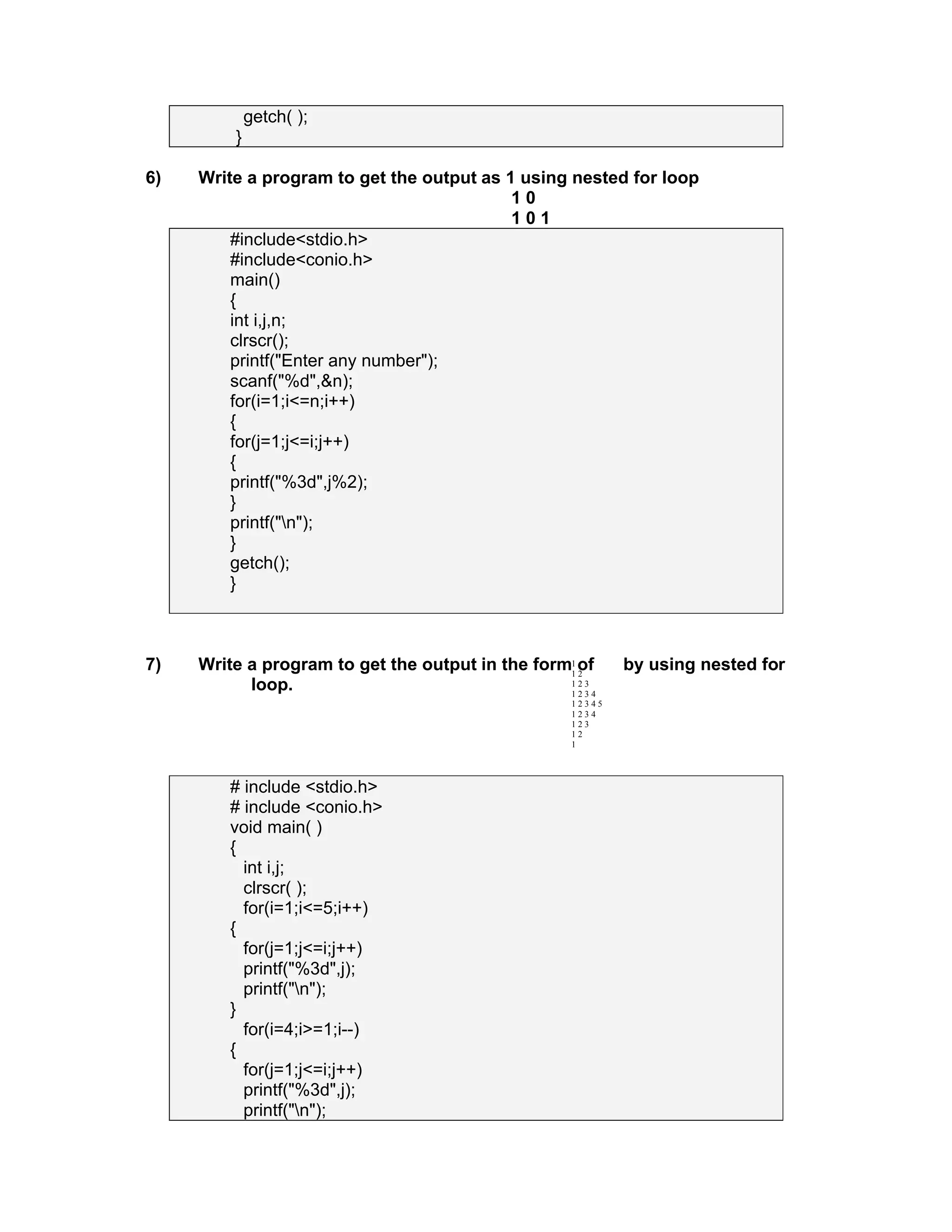 getch( );
}
6) Write a program to get the output as 1 using nested for loop
1 0
1 0 1
#include<stdio.h>
#include<conio.h>
main()
{
int i,j,n;
clrscr();
printf("Enter any number");
scanf("%d",&n);
for(i=1;i<=n;i++)
{
for(j=1;j<=i;j++)
{
printf("%3d",j%2);
}
printf("n");
}
getch();
}
7) Write a program to get the output in the form of by using nested for
loop.
# include <stdio.h>
# include <conio.h>
void main( )
{
int i,j;
clrscr( );
for(i=1;i<=5;i++)
{
for(j=1;j<=i;j++)
printf("%3d",j);
printf("n");
}
for(i=4;i>=1;i--)
{
for(j=1;j<=i;j++)
printf("%3d",j);
printf("n");
1
1 2
1 2 3
1 2 3 4
1 2 3 4 5
1 2 3 4
1 2 3
1 2
1
 