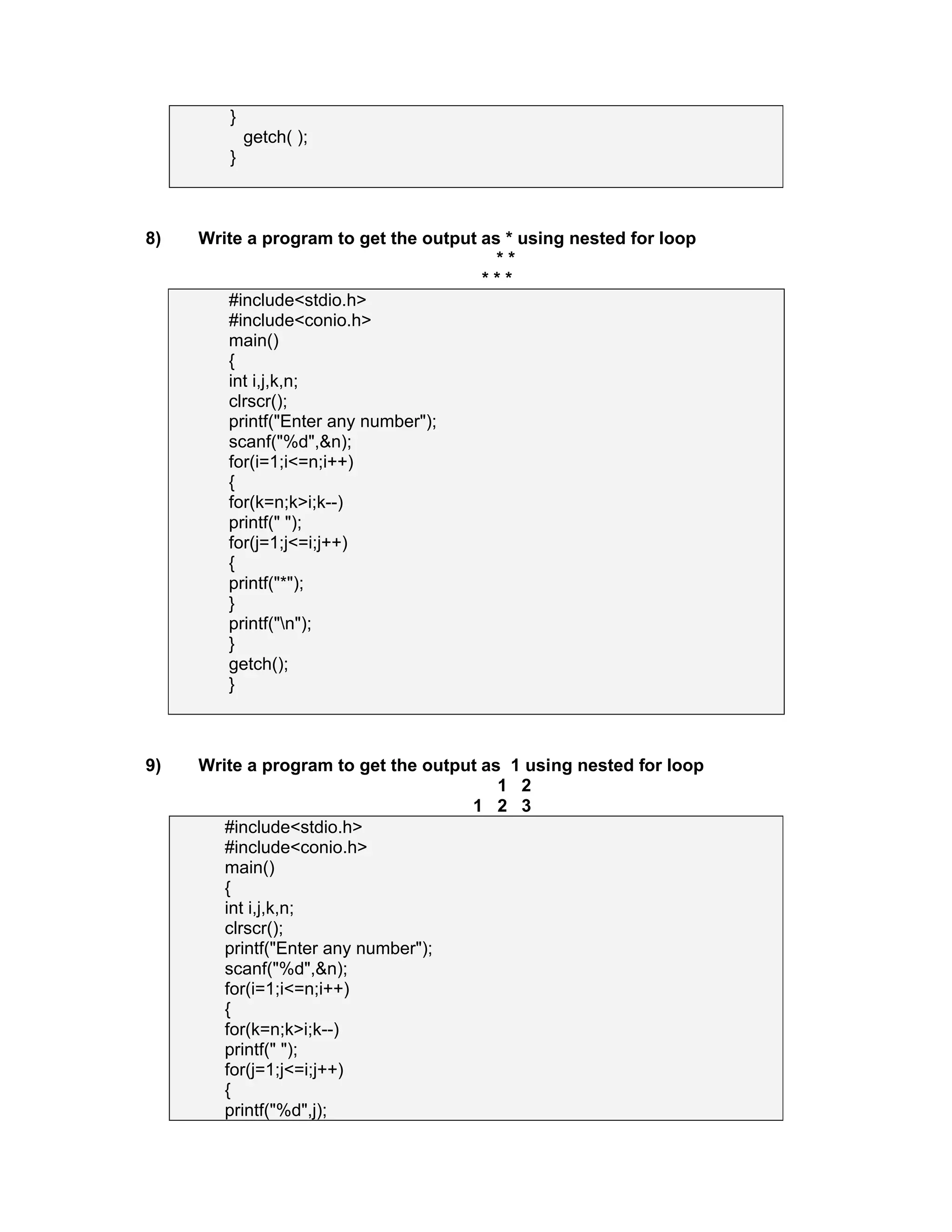}
getch( );
}
8) Write a program to get the output as * using nested for loop
* *
* * *
#include<stdio.h>
#include<conio.h>
main()
{
int i,j,k,n;
clrscr();
printf("Enter any number");
scanf("%d",&n);
for(i=1;i<=n;i++)
{
for(k=n;k>i;k--)
printf(" ");
for(j=1;j<=i;j++)
{
printf("*");
}
printf("n");
}
getch();
}
9) Write a program to get the output as 1 using nested for loop
1 2
1 2 3
#include<stdio.h>
#include<conio.h>
main()
{
int i,j,k,n;
clrscr();
printf("Enter any number");
scanf("%d",&n);
for(i=1;i<=n;i++)
{
for(k=n;k>i;k--)
printf(" ");
for(j=1;j<=i;j++)
{
printf("%d",j);
 