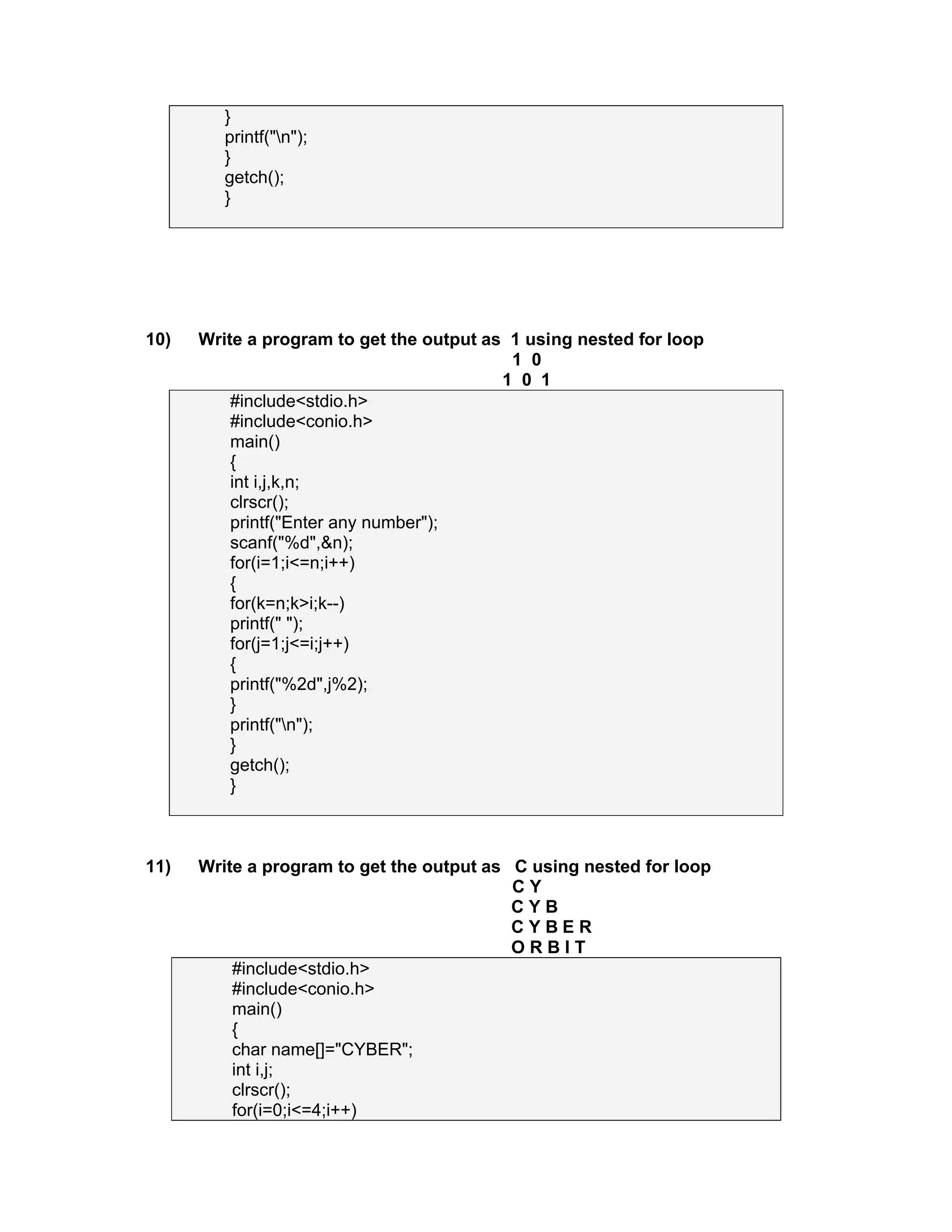 }
printf("n");
}
getch();
}
10) Write a program to get the output as 1 using nested for loop
1 0
1 0 1
#include<stdio.h>
#include<conio.h>
main()
{
int i,j,k,n;
clrscr();
printf("Enter any number");
scanf("%d",&n);
for(i=1;i<=n;i++)
{
for(k=n;k>i;k--)
printf(" ");
for(j=1;j<=i;j++)
{
printf("%2d",j%2);
}
printf("n");
}
getch();
}
11) Write a program to get the output as C using nested for loop
C Y
C Y B
C Y B E R
O R B I T
#include<stdio.h>
#include<conio.h>
main()
{
char name[]="CYBER";
int i,j;
clrscr();
for(i=0;i<=4;i++)
 