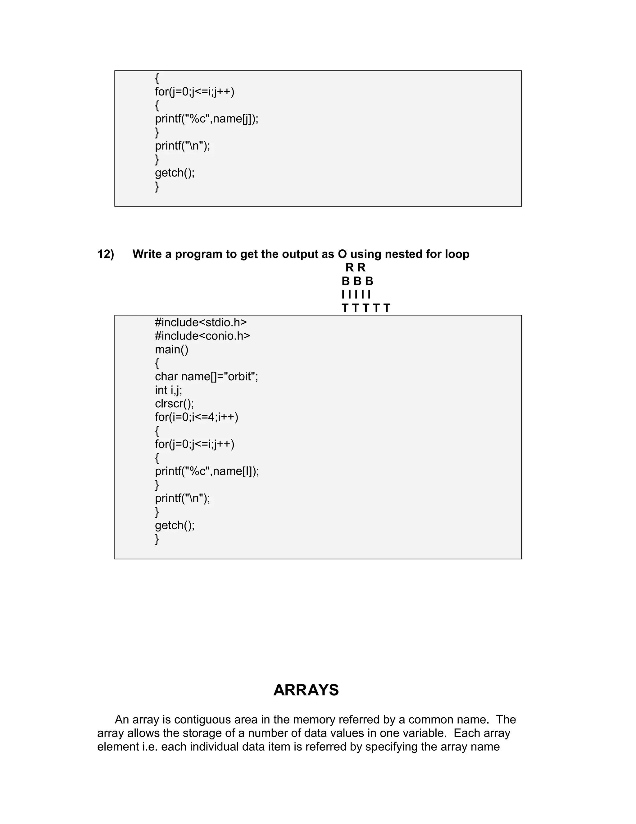{
for(j=0;j<=i;j++)
{
printf("%c",name[j]);
}
printf("n");
}
getch();
}
12) Write a program to get the output as O using nested for loop
R R
B B B
I I I I I
T T T T T
#include<stdio.h>
#include<conio.h>
main()
{
char name[]="orbit";
int i,j;
clrscr();
for(i=0;i<=4;i++)
{
for(j=0;j<=i;j++)
{
printf("%c",name[I]);
}
printf("n");
}
getch();
}
ARRAYS
An array is contiguous area in the memory referred by a common name. The
array allows the storage of a number of data values in one variable. Each array
element i.e. each individual data item is referred by specifying the array name
 