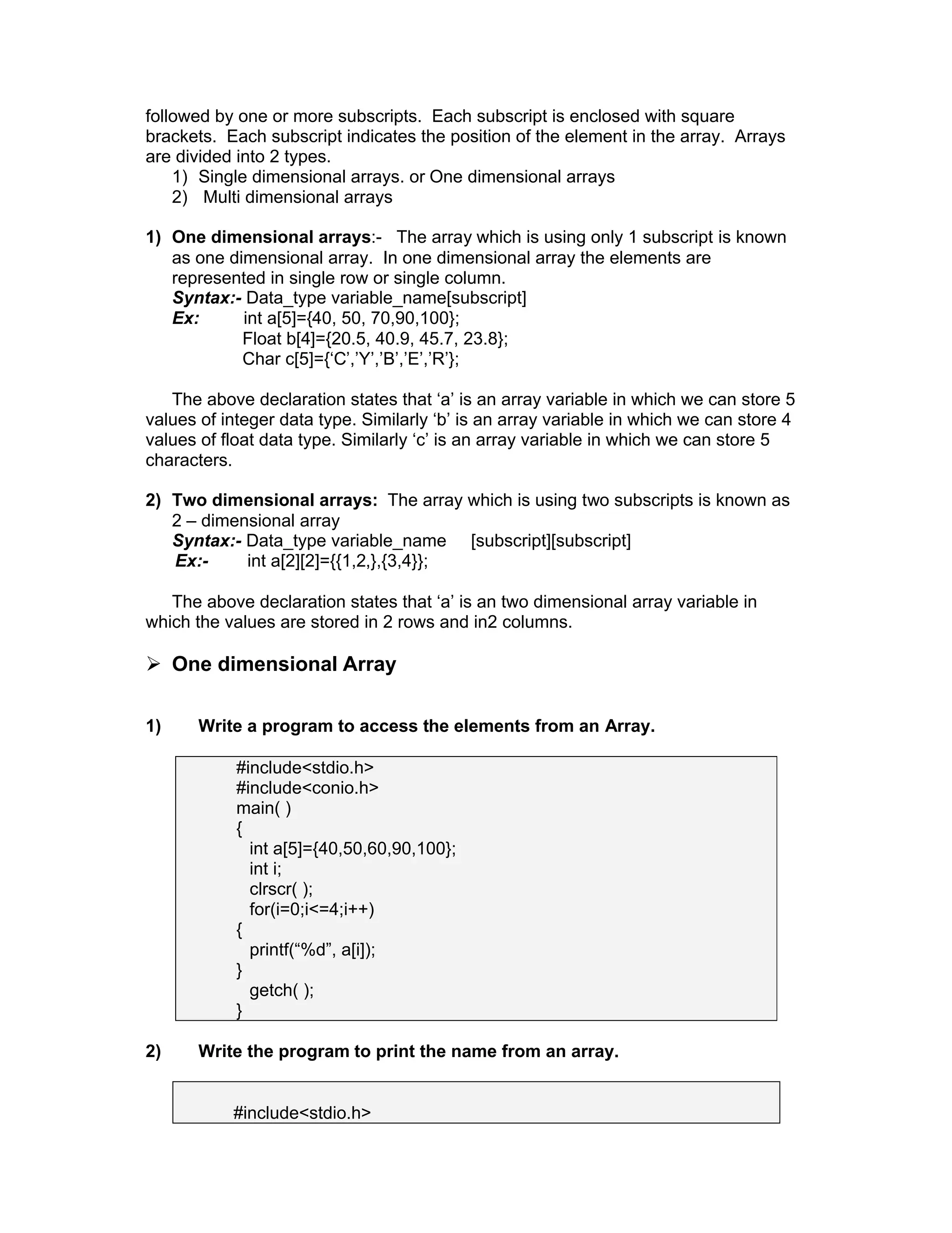 followed by one or more subscripts. Each subscript is enclosed with square
brackets. Each subscript indicates the position of the element in the array. Arrays
are divided into 2 types.
1) Single dimensional arrays. or One dimensional arrays
2) Multi dimensional arrays
1) One dimensional arrays:- The array which is using only 1 subscript is known
as one dimensional array. In one dimensional array the elements are
represented in single row or single column.
Syntax:- Data_type variable_name[subscript]
Ex: int a[5]={40, 50, 70,90,100};
Float b[4]={20.5, 40.9, 45.7, 23.8};
Char c[5]={‘C’,’Y’,’B’,’E’,’R’};
The above declaration states that ‘a’ is an array variable in which we can store 5
values of integer data type. Similarly ‘b’ is an array variable in which we can store 4
values of float data type. Similarly ‘c’ is an array variable in which we can store 5
characters.
2) Two dimensional arrays: The array which is using two subscripts is known as
2 – dimensional array
Syntax:- Data_type variable_name [subscript][subscript]
Ex:- int a[2][2]={{1,2,},{3,4}};
The above declaration states that ‘a’ is an two dimensional array variable in
which the values are stored in 2 rows and in2 columns.
 One dimensional Array
1) Write a program to access the elements from an Array.
#include<stdio.h>
#include<conio.h>
main( )
{
int a[5]={40,50,60,90,100};
int i;
clrscr( );
for(i=0;i<=4;i++)
{
printf(“%d”, a[i]);
}
getch( );
}
2) Write the program to print the name from an array.
#include<stdio.h>
 