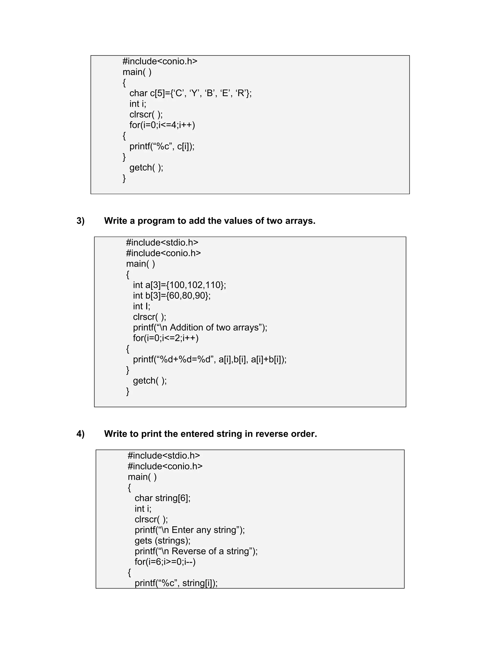 #include<conio.h>
main( )
{
char c[5]={‘C’, ‘Y’, ‘B’, ‘E’, ‘R’};
int i;
clrscr( );
for(i=0;i<=4;i++)
{
printf(“%c”, c[i]);
}
getch( );
}
3) Write a program to add the values of two arrays.
#include<stdio.h>
#include<conio.h>
main( )
{
int a[3]={100,102,110};
int b[3]={60,80,90};
int I;
clrscr( );
printf(“n Addition of two arrays”);
for(i=0;i<=2;i++)
{
printf(“%d+%d=%d”, a[i],b[i], a[i]+b[i]);
}
getch( );
}
4) Write to print the entered string in reverse order.
#include<stdio.h>
#include<conio.h>
main( )
{
char string[6];
int i;
clrscr( );
printf(“n Enter any string”);
gets (strings);
printf(“n Reverse of a string”);
for(i=6;i>=0;i--)
{
printf(“%c”, string[i]);
 