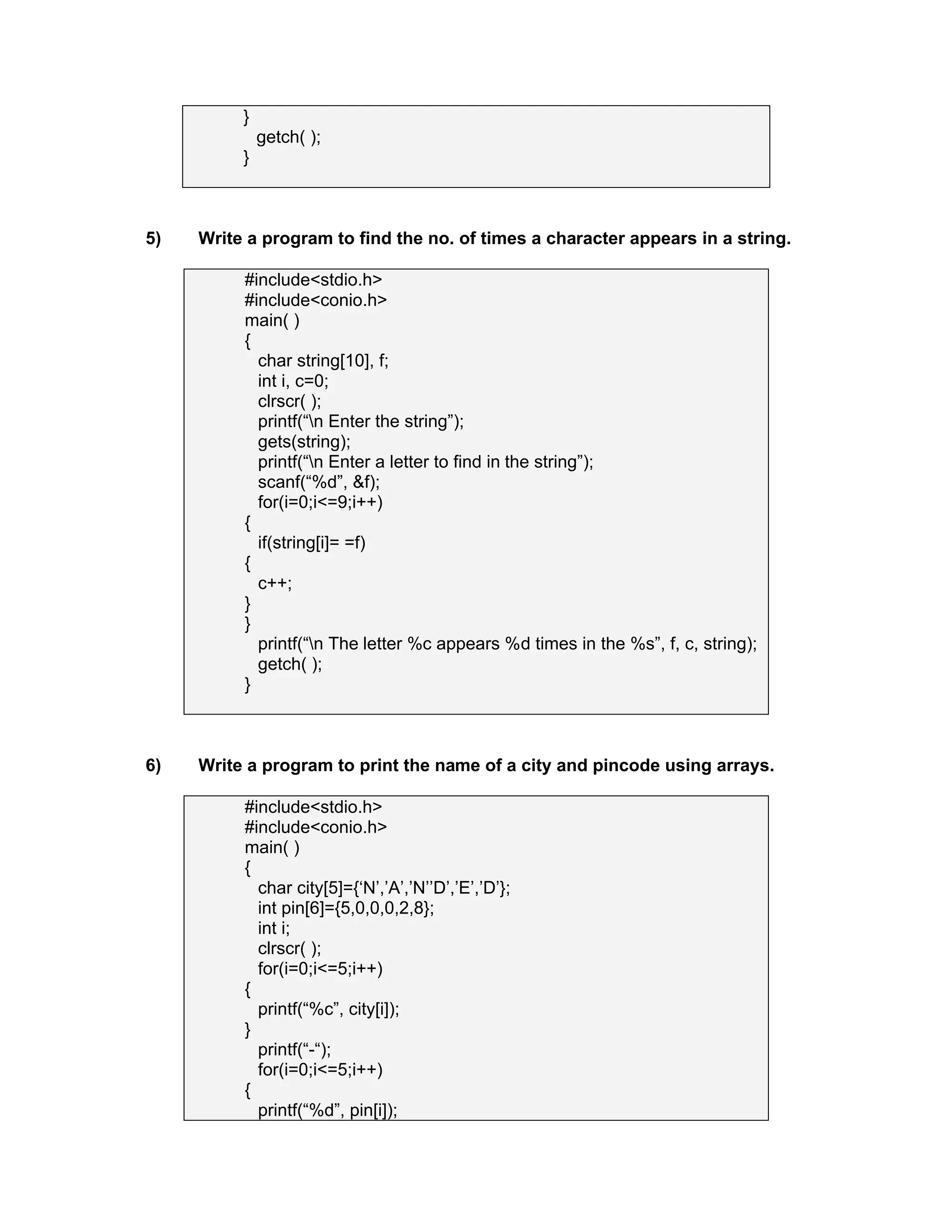 }
getch( );
}
5) Write a program to find the no. of times a character appears in a string.
#include<stdio.h>
#include<conio.h>
main( )
{
char string[10], f;
int i, c=0;
clrscr( );
printf(“n Enter the string”);
gets(string);
printf(“n Enter a letter to find in the string”);
scanf(“%d”, &f);
for(i=0;i<=9;i++)
{
if(string[i]= =f)
{
c++;
}
}
printf(“n The letter %c appears %d times in the %s”, f, c, string);
getch( );
}
6) Write a program to print the name of a city and pincode using arrays.
#include<stdio.h>
#include<conio.h>
main( )
{
char city[5]={‘N’,’A’,’N’’D’,’E’,’D’};
int pin[6]={5,0,0,0,2,8};
int i;
clrscr( );
for(i=0;i<=5;i++)
{
printf(“%c”, city[i]);
}
printf(“-“);
for(i=0;i<=5;i++)
{
printf(“%d”, pin[i]);
 