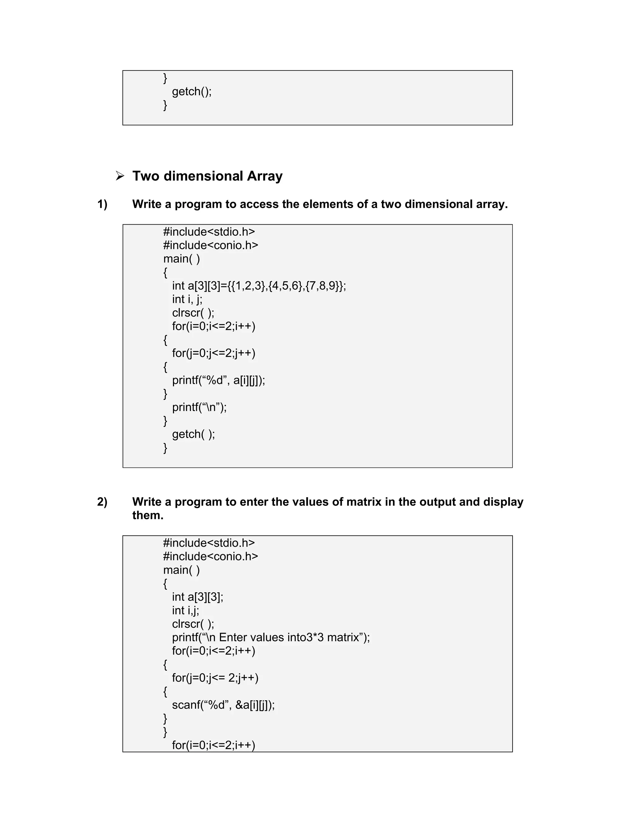 }
getch();
}
 Two dimensional Array
1) Write a program to access the elements of a two dimensional array.
#include<stdio.h>
#include<conio.h>
main( )
{
int a[3][3]={{1,2,3},{4,5,6},{7,8,9}};
int i, j;
clrscr( );
for(i=0;i<=2;i++)
{
for(j=0;j<=2;j++)
{
printf(“%d”, a[i][j]);
}
printf(“n”);
}
getch( );
}
2) Write a program to enter the values of matrix in the output and display
them.
#include<stdio.h>
#include<conio.h>
main( )
{
int a[3][3];
int i,j;
clrscr( );
printf(“n Enter values into3*3 matrix”);
for(i=0;i<=2;i++)
{
for(j=0;j<= 2;j++)
{
scanf(“%d”, &a[i][j]);
}
}
for(i=0;i<=2;i++)
 