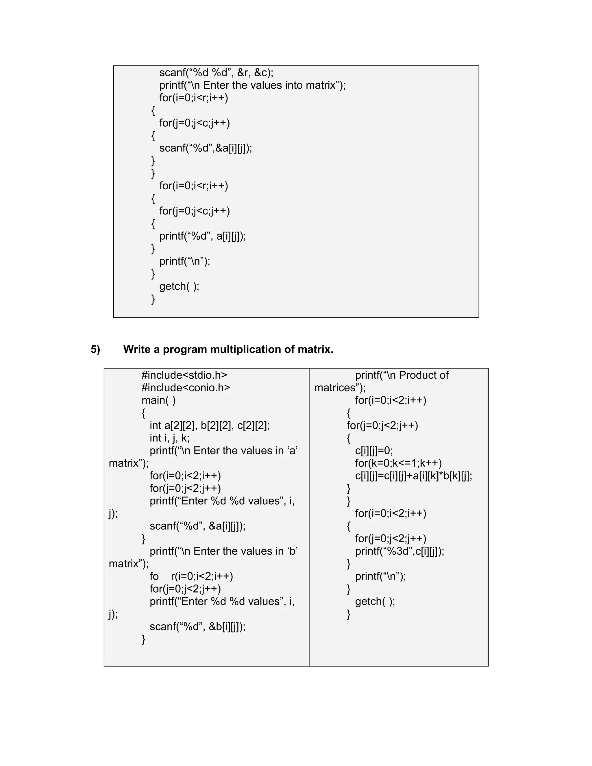 scanf(“%d %d”, &r, &c);
printf(“n Enter the values into matrix”);
for(i=0;i<r;i++)
{
for(j=0;j<c;j++)
{
scanf(“%d”,&a[i][j]);
}
}
for(i=0;i<r;i++)
{
for(j=0;j<c;j++)
{
printf(“%d”, a[i][j]);
}
printf(“n”);
}
getch( );
}
5) Write a program multiplication of matrix.
#include<stdio.h>
#include<conio.h>
main( )
{
int a[2][2], b[2][2], c[2][2];
int i, j, k;
printf(“n Enter the values in ‘a’
matrix”);
for(i=0;i<2;i++)
for(j=0;j<2;j++)
printf(“Enter %d %d values”, i,
j);
scanf(“%d”, &a[i][j]);
}
printf(“n Enter the values in ‘b’
matrix”);
fo r(i=0;i<2;i++)
for(j=0;j<2;j++)
printf(“Enter %d %d values”, i,
j);
scanf(“%d”, &b[i][j]);
}
printf(“n Product of
matrices”);
for(i=0;i<2;i++)
{
for(j=0;j<2;j++)
{
c[i][j]=0;
for(k=0;k<=1;k++)
c[i][j]=c[i][j]+a[i][k]*b[k][j];
}
}
for(i=0;i<2;i++)
{
for(j=0;j<2;j++)
printf(“%3d”,c[i][j]);
}
printf(“n”);
}
getch( );
}
 