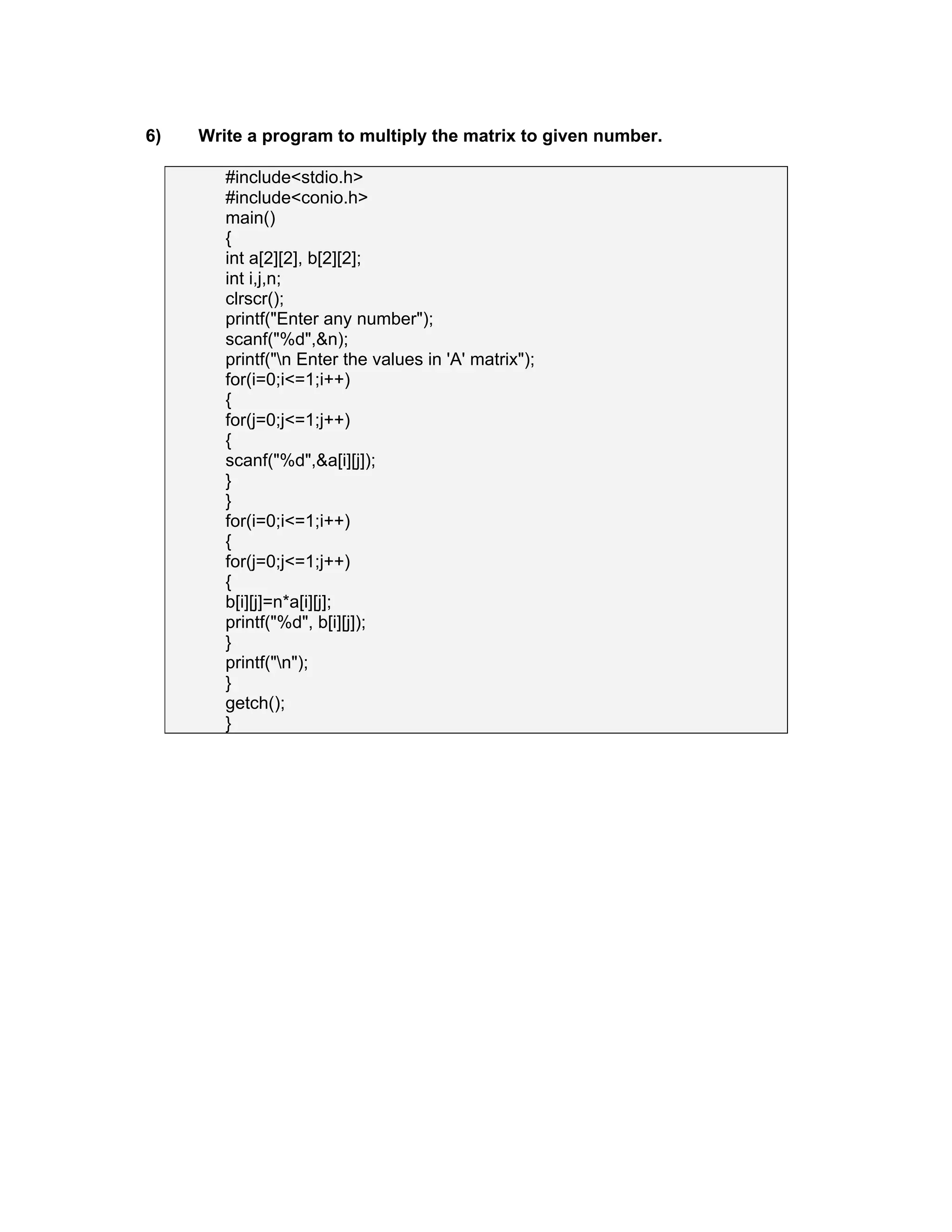 6) Write a program to multiply the matrix to given number.
#include<stdio.h>
#include<conio.h>
main()
{
int a[2][2], b[2][2];
int i,j,n;
clrscr();
printf("Enter any number");
scanf("%d",&n);
printf("n Enter the values in 'A' matrix");
for(i=0;i<=1;i++)
{
for(j=0;j<=1;j++)
{
scanf("%d",&a[i][j]);
}
}
for(i=0;i<=1;i++)
{
for(j=0;j<=1;j++)
{
b[i][j]=n*a[i][j];
printf("%d", b[i][j]);
}
printf("n");
}
getch();
}
 