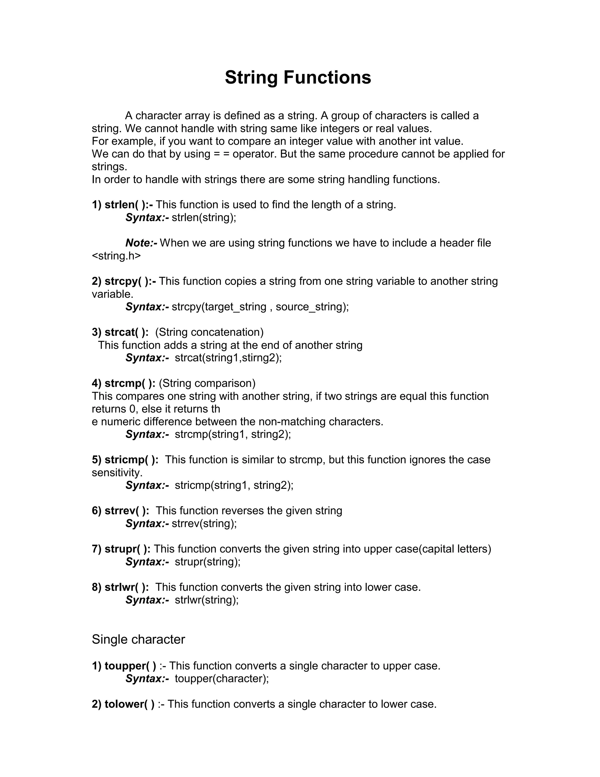String Functions
A character array is defined as a string. A group of characters is called a
string. We cannot handle with string same like integers or real values.
For example, if you want to compare an integer value with another int value.
We can do that by using = = operator. But the same procedure cannot be applied for
strings.
In order to handle with strings there are some string handling functions.
1) strlen( ):- This function is used to find the length of a string.
Syntax:- strlen(string);
Note:- When we are using string functions we have to include a header file
<string.h>
2) strcpy( ):- This function copies a string from one string variable to another string
variable.
Syntax:- strcpy(target_string , source_string);
3) strcat( ): (String concatenation)
This function adds a string at the end of another string
Syntax:- strcat(string1,stirng2);
4) strcmp( ): (String comparison)
This compares one string with another string, if two strings are equal this function
returns 0, else it returns th
e numeric difference between the non-matching characters.
Syntax:- strcmp(string1, string2);
5) stricmp( ): This function is similar to strcmp, but this function ignores the case
sensitivity.
Syntax:- stricmp(string1, string2);
6) strrev( ): This function reverses the given string
Syntax:- strrev(string);
7) strupr( ): This function converts the given string into upper case(capital letters)
Syntax:- strupr(string);
8) strlwr( ): This function converts the given string into lower case.
Syntax:- strlwr(string);
Single character
1) toupper( ) :- This function converts a single character to upper case.
Syntax:- toupper(character);
2) tolower( ) :- This function converts a single character to lower case.
 