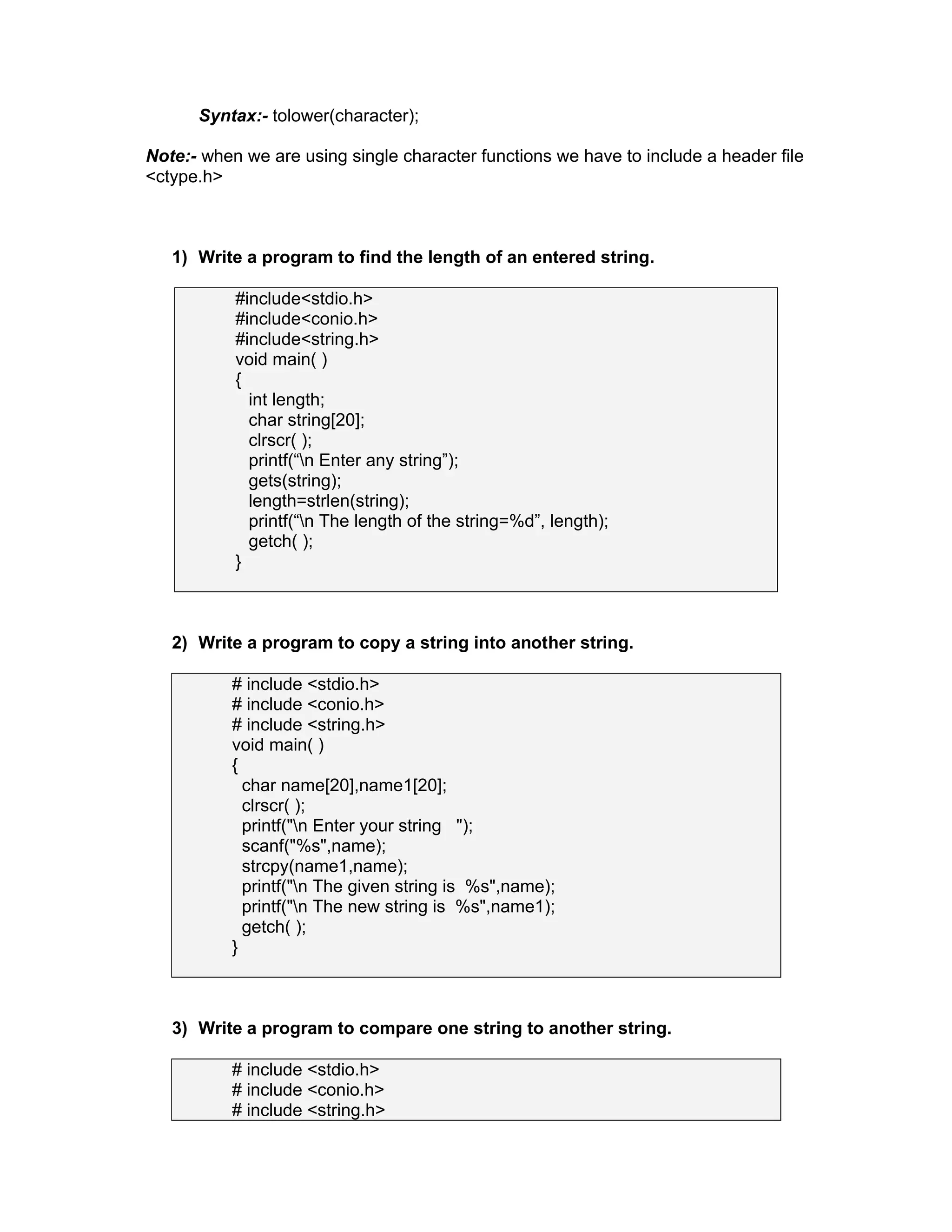 Syntax:- tolower(character);
Note:- when we are using single character functions we have to include a header file
<ctype.h>
1) Write a program to find the length of an entered string.
#include<stdio.h>
#include<conio.h>
#include<string.h>
void main( )
{
int length;
char string[20];
clrscr( );
printf(“n Enter any string”);
gets(string);
length=strlen(string);
printf(“n The length of the string=%d”, length);
getch( );
}
2) Write a program to copy a string into another string.
# include <stdio.h>
# include <conio.h>
# include <string.h>
void main( )
{
char name[20],name1[20];
clrscr( );
printf("n Enter your string ");
scanf("%s",name);
strcpy(name1,name);
printf("n The given string is %s",name);
printf("n The new string is %s",name1);
getch( );
}
3) Write a program to compare one string to another string.
# include <stdio.h>
# include <conio.h>
# include <string.h>
 