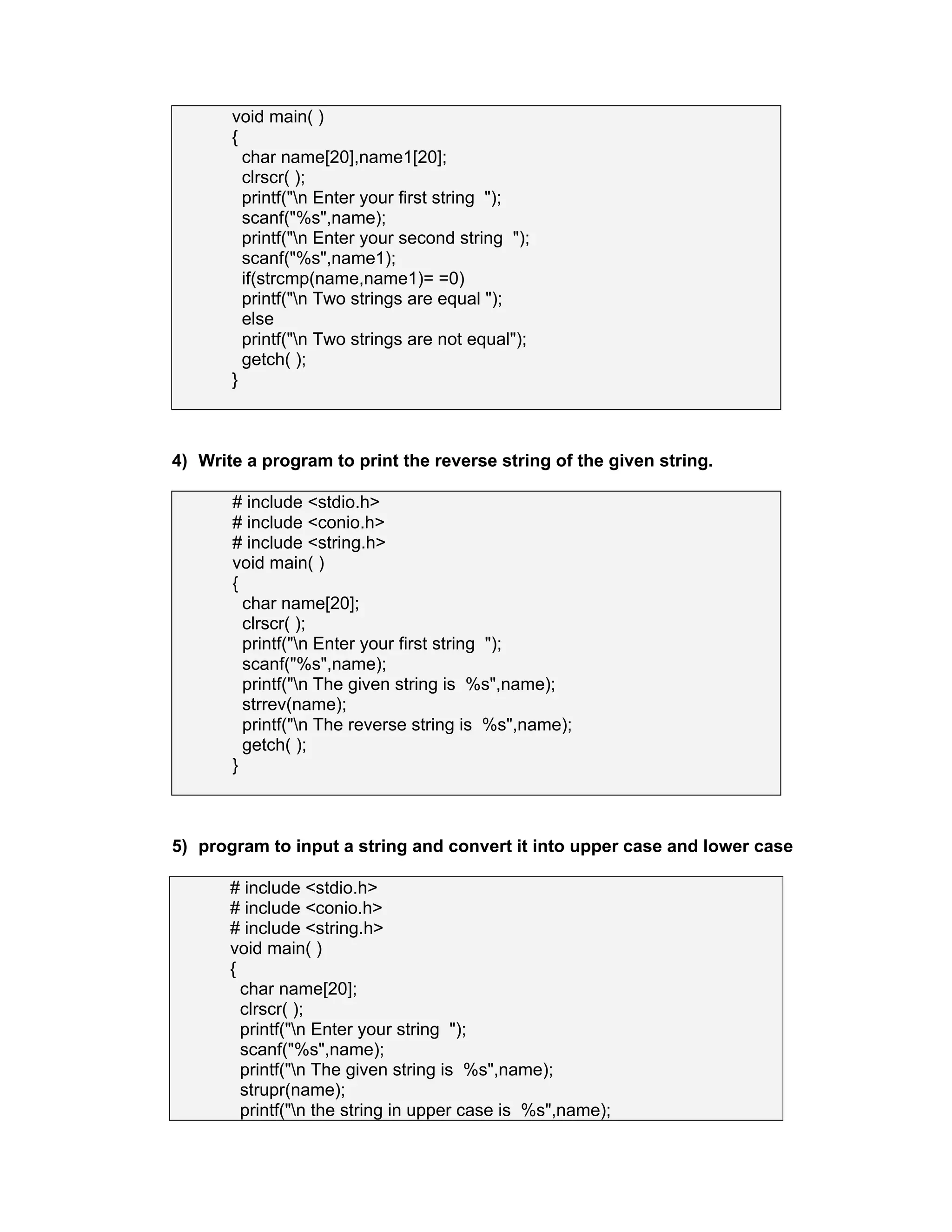 void main( )
{
char name[20],name1[20];
clrscr( );
printf("n Enter your first string ");
scanf("%s",name);
printf("n Enter your second string ");
scanf("%s",name1);
if(strcmp(name,name1)= =0)
printf("n Two strings are equal ");
else
printf("n Two strings are not equal");
getch( );
}
4) Write a program to print the reverse string of the given string.
# include <stdio.h>
# include <conio.h>
# include <string.h>
void main( )
{
char name[20];
clrscr( );
printf("n Enter your first string ");
scanf("%s",name);
printf("n The given string is %s",name);
strrev(name);
printf("n The reverse string is %s",name);
getch( );
}
5) program to input a string and convert it into upper case and lower case
# include <stdio.h>
# include <conio.h>
# include <string.h>
void main( )
{
char name[20];
clrscr( );
printf("n Enter your string ");
scanf("%s",name);
printf("n The given string is %s",name);
strupr(name);
printf("n the string in upper case is %s",name);
 