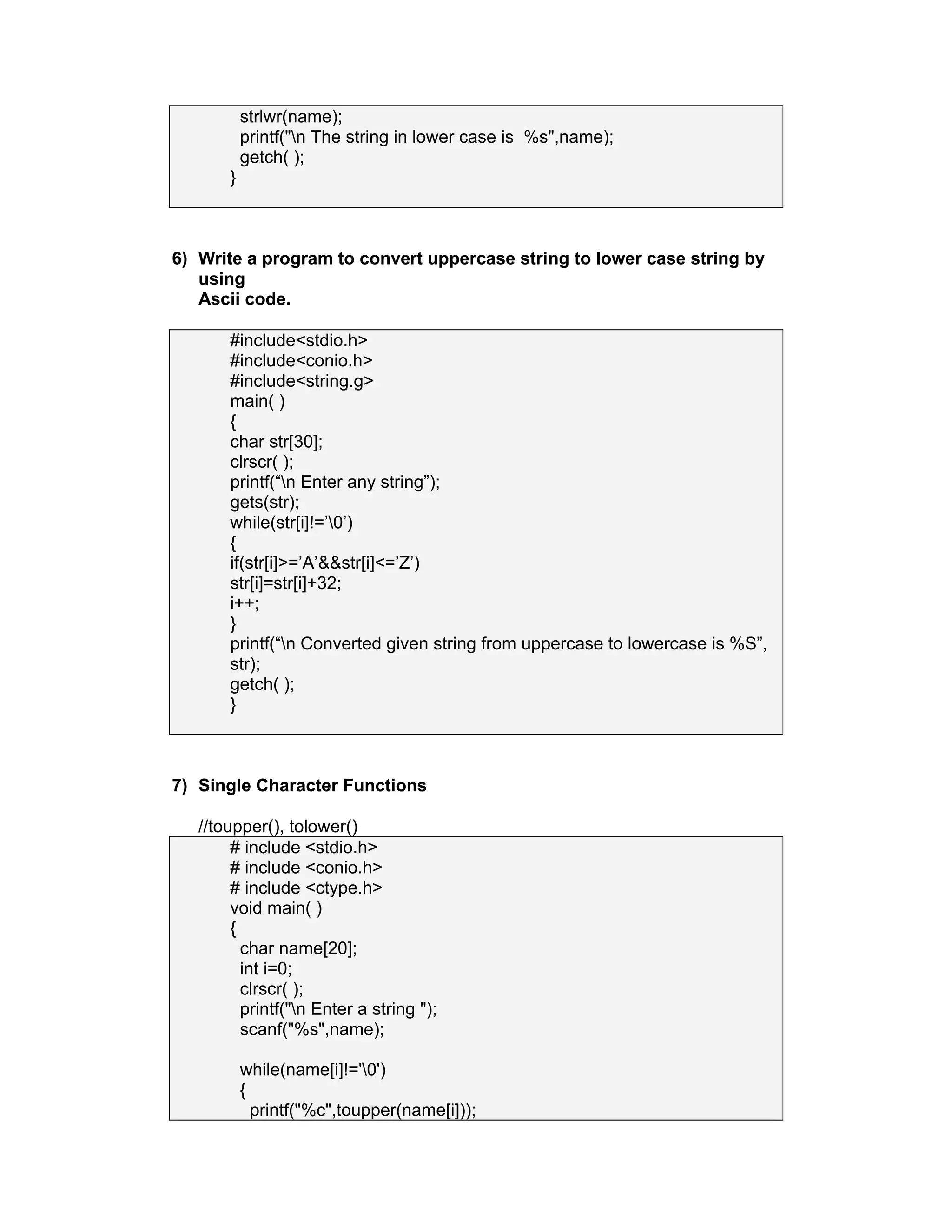 strlwr(name);
printf("n The string in lower case is %s",name);
getch( );
}
6) Write a program to convert uppercase string to lower case string by
using
Ascii code.
#include<stdio.h>
#include<conio.h>
#include<string.g>
main( )
{
char str[30];
clrscr( );
printf(“n Enter any string”);
gets(str);
while(str[i]!=’0’)
{
if(str[i]>=’A’&&str[i]<=’Z’)
str[i]=str[i]+32;
i++;
}
printf(“n Converted given string from uppercase to lowercase is %S”,
str);
getch( );
}
7) Single Character Functions
//toupper(), tolower()
# include <stdio.h>
# include <conio.h>
# include <ctype.h>
void main( )
{
char name[20];
int i=0;
clrscr( );
printf("n Enter a string ");
scanf("%s",name);
while(name[i]!='0')
{
printf("%c",toupper(name[i]));
 