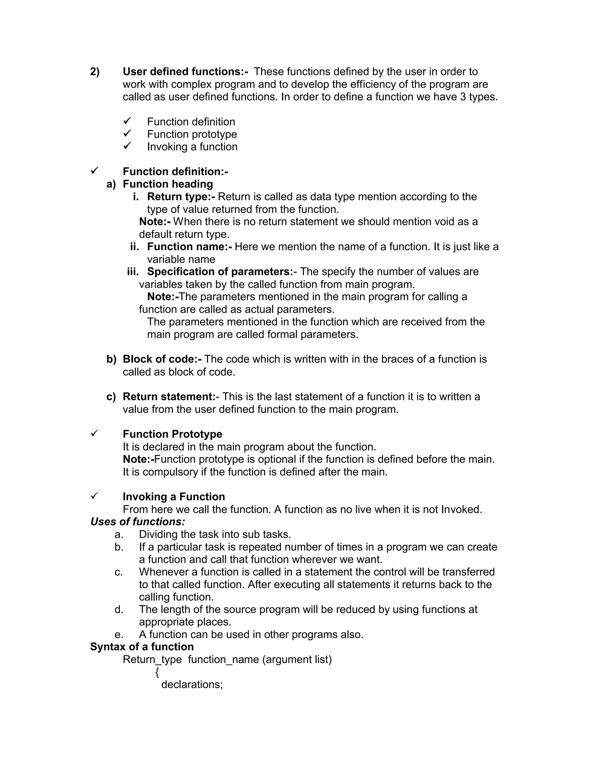 2) User defined functions:- These functions defined by the user in order to
work with complex program and to develop the efficiency of the program are
called as user defined functions. In order to define a function we have 3 types.
 Function definition
 Function prototype
 Invoking a function
 Function definition:-
a) Function heading
i. Return type:- Return is called as data type mention according to the
type of value returned from the function.
Note:- When there is no return statement we should mention void as a
default return type.
ii. Function name:- Here we mention the name of a function. It is just like a
variable name
iii. Specification of parameters:- The specify the number of values are
variables taken by the called function from main program.
Note:-The parameters mentioned in the main program for calling a
function are called as actual parameters.
The parameters mentioned in the function which are received from the
main program are called formal parameters.
b) Block of code:- The code which is written with in the braces of a function is
called as block of code.
c) Return statement:- This is the last statement of a function it is to written a
value from the user defined function to the main program.
 Function Prototype
It is declared in the main program about the function.
Note:-Function prototype is optional if the function is defined before the main.
It is compulsory if the function is defined after the main.
 Invoking a Function
From here we call the function. A function as no live when it is not Invoked.
Uses of functions:
a. Dividing the task into sub tasks.
b. If a particular task is repeated number of times in a program we can create
a function and call that function wherever we want.
c. Whenever a function is called in a statement the control will be transferred
to that called function. After executing all statements it returns back to the
calling function.
d. The length of the source program will be reduced by using functions at
appropriate places.
e. A function can be used in other programs also.
Syntax of a function
Return_type function_name (argument list)
{
declarations;
 