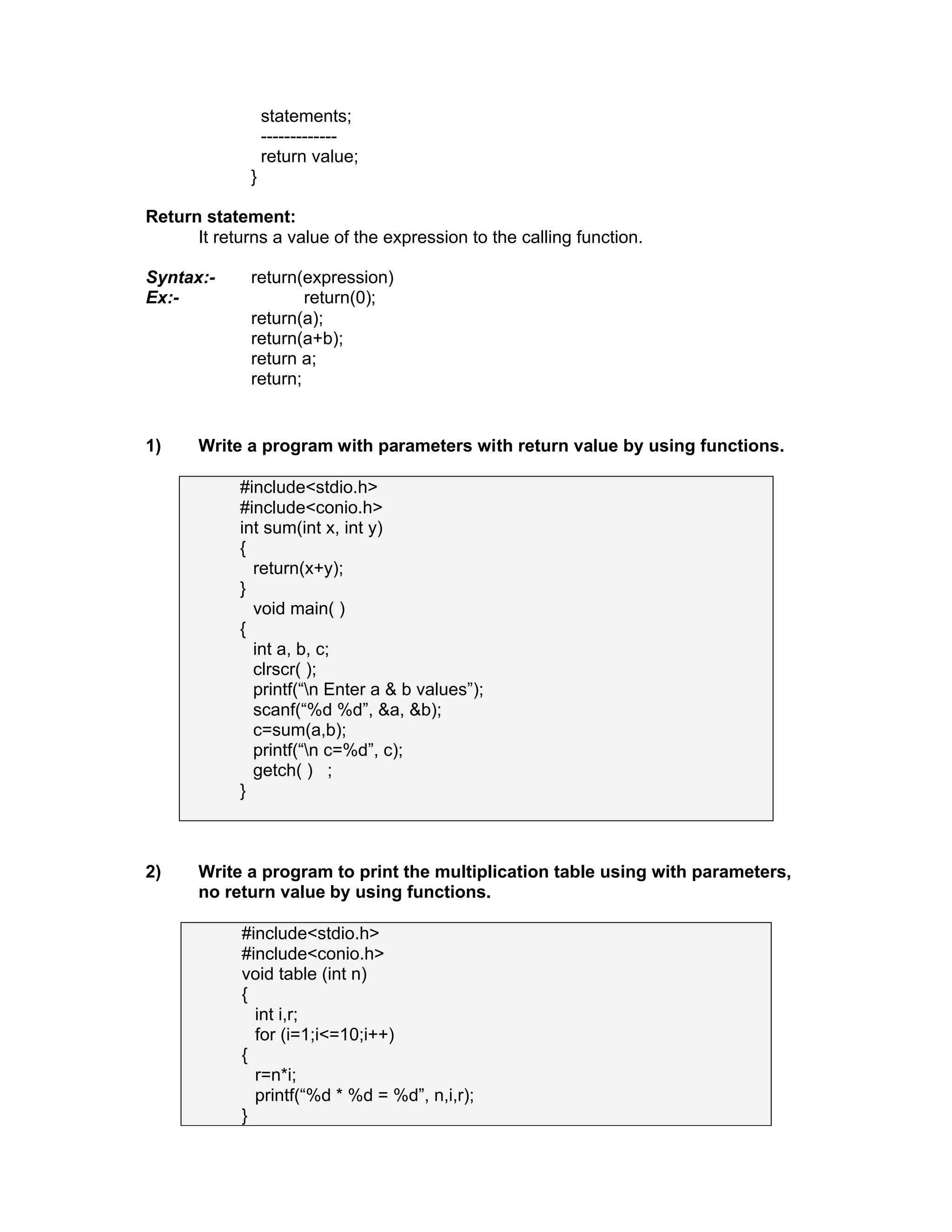 statements;
-------------
return value;
}
Return statement:
It returns a value of the expression to the calling function.
Syntax:- return(expression)
Ex:- return(0);
return(a);
return(a+b);
return a;
return;
1) Write a program with parameters with return value by using functions.
#include<stdio.h>
#include<conio.h>
int sum(int x, int y)
{
return(x+y);
}
void main( )
{
int a, b, c;
clrscr( );
printf(“n Enter a & b values”);
scanf(“%d %d”, &a, &b);
c=sum(a,b);
printf(“n c=%d”, c);
getch( ) ;
}
2) Write a program to print the multiplication table using with parameters,
no return value by using functions.
#include<stdio.h>
#include<conio.h>
void table (int n)
{
int i,r;
for (i=1;i<=10;i++)
{
r=n*i;
printf(“%d * %d = %d”, n,i,r);
}
 