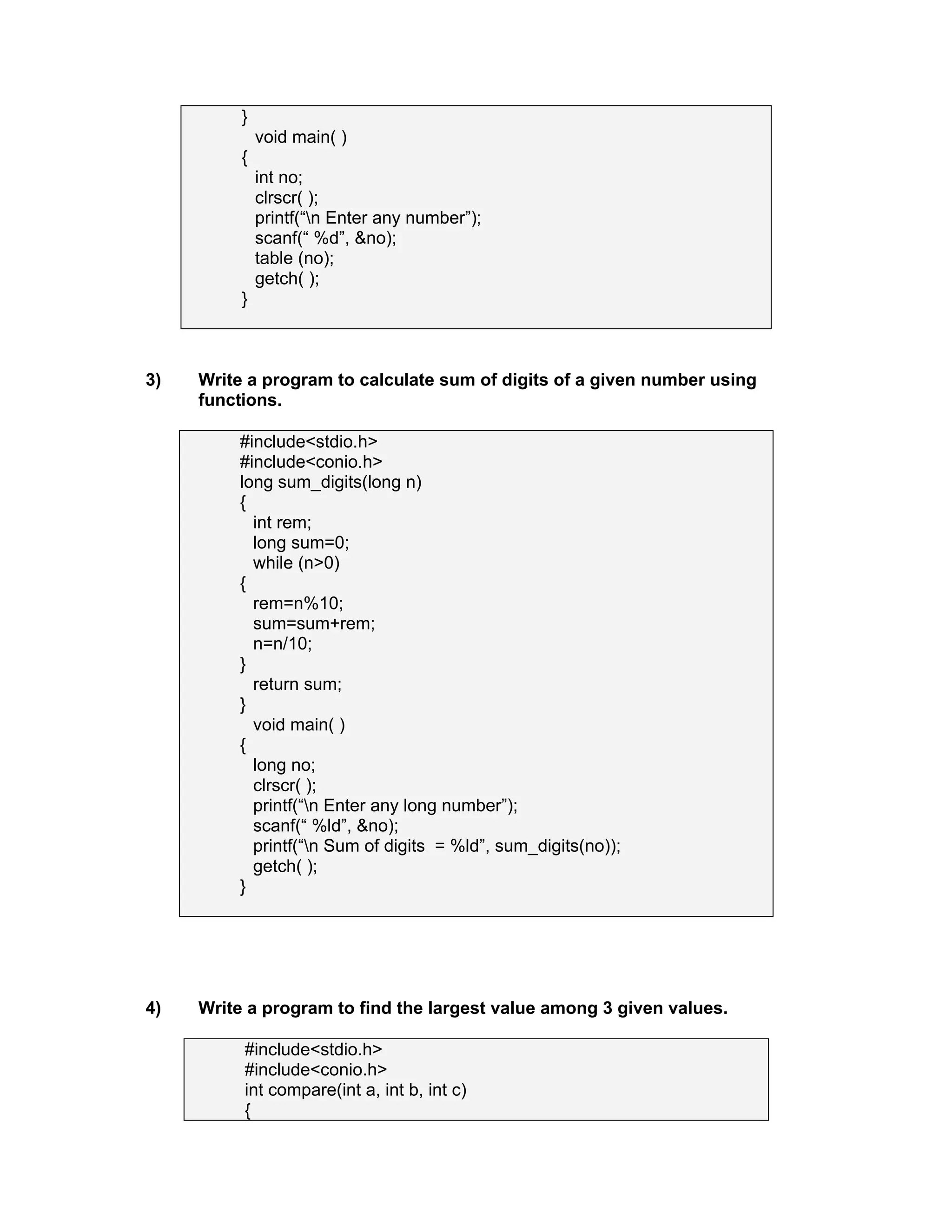 }
void main( )
{
int no;
clrscr( );
printf(“n Enter any number”);
scanf(“ %d”, &no);
table (no);
getch( );
}
3) Write a program to calculate sum of digits of a given number using
functions.
#include<stdio.h>
#include<conio.h>
long sum_digits(long n)
{
int rem;
long sum=0;
while (n>0)
{
rem=n%10;
sum=sum+rem;
n=n/10;
}
return sum;
}
void main( )
{
long no;
clrscr( );
printf(“n Enter any long number”);
scanf(“ %ld”, &no);
printf(“n Sum of digits = %ld”, sum_digits(no));
getch( );
}
4) Write a program to find the largest value among 3 given values.
#include<stdio.h>
#include<conio.h>
int compare(int a, int b, int c)
{
 