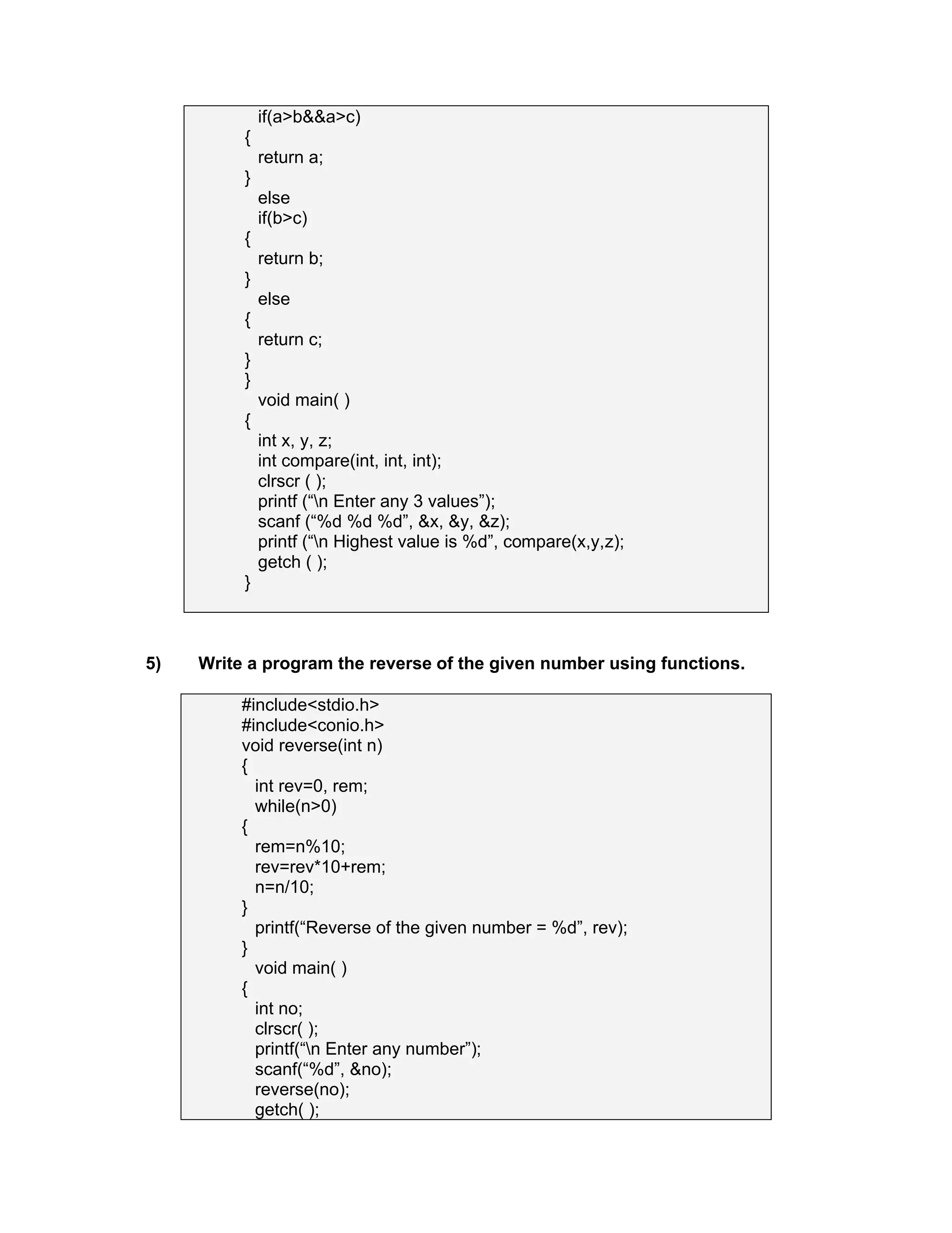 if(a>b&&a>c)
{
return a;
}
else
if(b>c)
{
return b;
}
else
{
return c;
}
}
void main( )
{
int x, y, z;
int compare(int, int, int);
clrscr ( );
printf (“n Enter any 3 values”);
scanf (“%d %d %d”, &x, &y, &z);
printf (“n Highest value is %d”, compare(x,y,z);
getch ( );
}
5) Write a program the reverse of the given number using functions.
#include<stdio.h>
#include<conio.h>
void reverse(int n)
{
int rev=0, rem;
while(n>0)
{
rem=n%10;
rev=rev*10+rem;
n=n/10;
}
printf(“Reverse of the given number = %d”, rev);
}
void main( )
{
int no;
clrscr( );
printf(“n Enter any number”);
scanf(“%d”, &no);
reverse(no);
getch( );
 