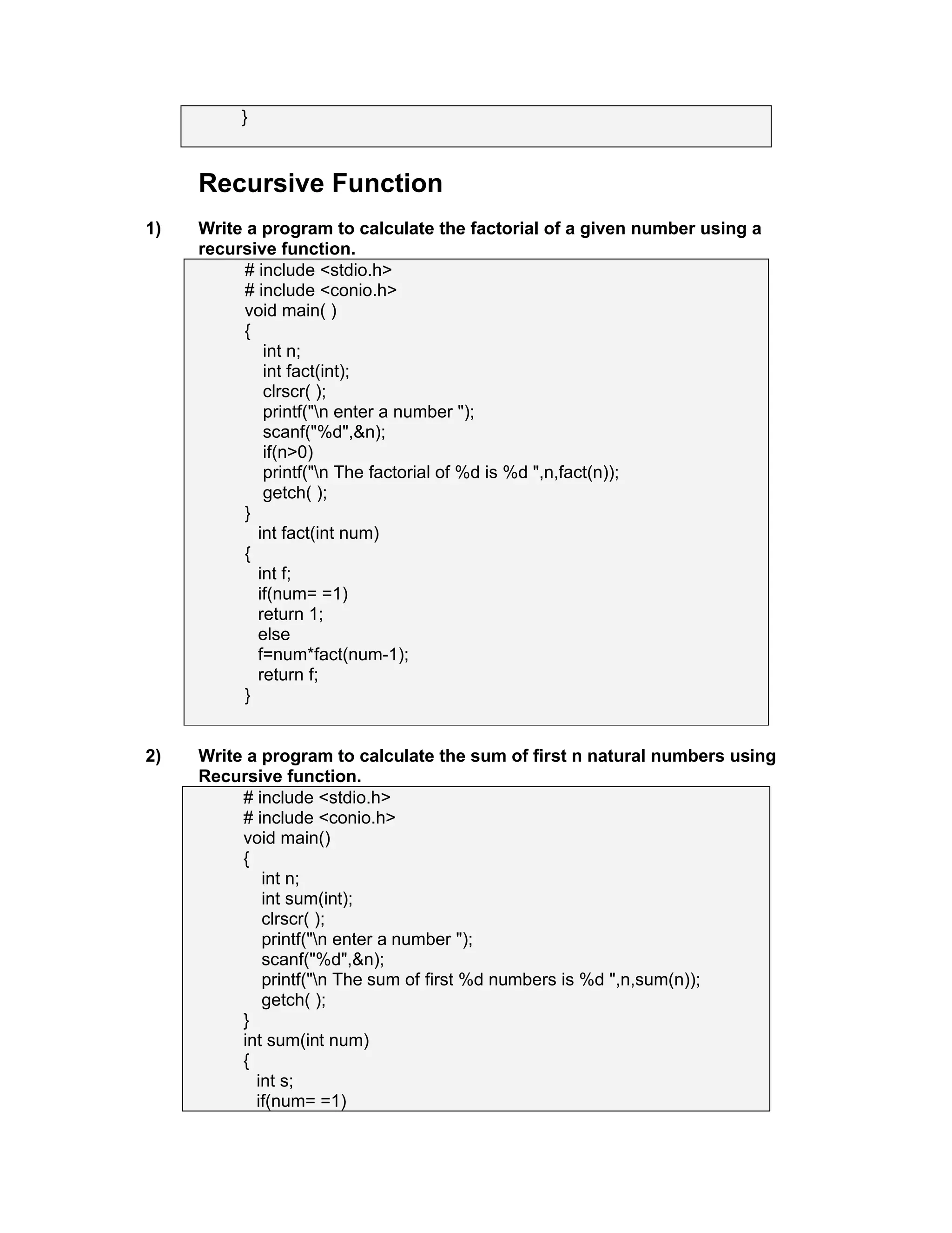 }
Recursive Function
1) Write a program to calculate the factorial of a given number using a
recursive function.
# include <stdio.h>
# include <conio.h>
void main( )
{
int n;
int fact(int);
clrscr( );
printf("n enter a number ");
scanf("%d",&n);
if(n>0)
printf("n The factorial of %d is %d ",n,fact(n));
getch( );
}
int fact(int num)
{
int f;
if(num= =1)
return 1;
else
f=num*fact(num-1);
return f;
}
2) Write a program to calculate the sum of first n natural numbers using
Recursive function.
# include <stdio.h>
# include <conio.h>
void main()
{
int n;
int sum(int);
clrscr( );
printf("n enter a number ");
scanf("%d",&n);
printf("n The sum of first %d numbers is %d ",n,sum(n));
getch( );
}
int sum(int num)
{
int s;
if(num= =1)
 
