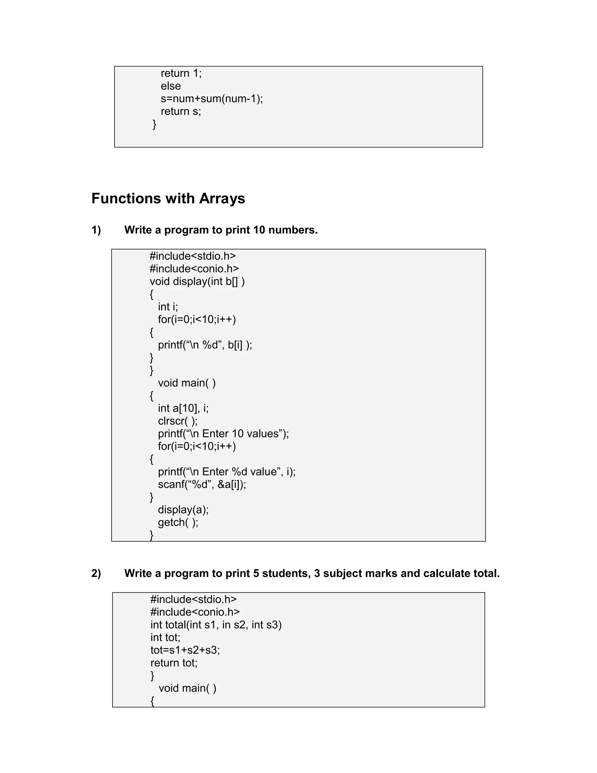 return 1;
else
s=num+sum(num-1);
return s;
}
Functions with Arrays
1) Write a program to print 10 numbers.
#include<stdio.h>
#include<conio.h>
void display(int b[] )
{
int i;
for(i=0;i<10;i++)
{
printf(“n %d”, b[i] );
}
}
void main( )
{
int a[10], i;
clrscr( );
printf(“n Enter 10 values”);
for(i=0;i<10;i++)
{
printf(“n Enter %d value”, i);
scanf(“%d”, &a[i]);
}
display(a);
getch( );
}
2) Write a program to print 5 students, 3 subject marks and calculate total.
#include<stdio.h>
#include<conio.h>
int total(int s1, in s2, int s3)
int tot;
tot=s1+s2+s3;
return tot;
}
void main( )
{
 