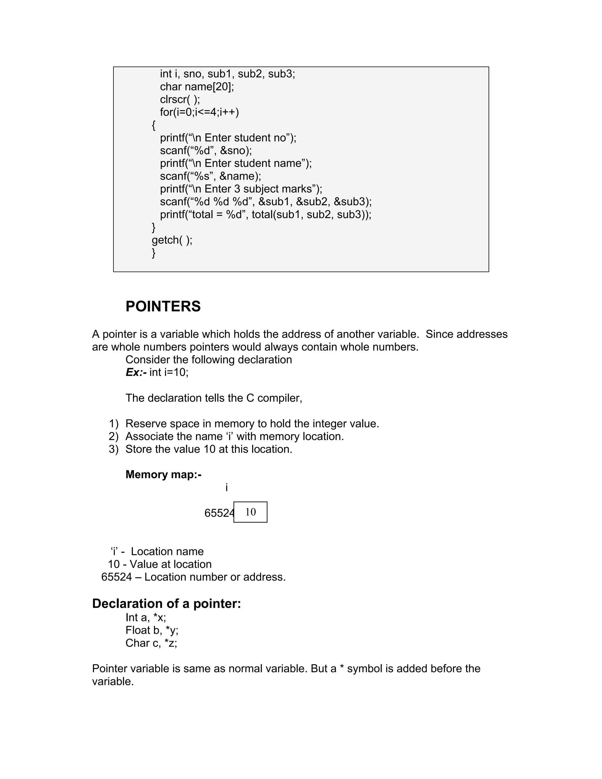 int i, sno, sub1, sub2, sub3;
char name[20];
clrscr( );
for(i=0;i<=4;i++)
{
printf(“n Enter student no”);
scanf(“%d”, &sno);
printf(“n Enter student name”);
scanf(“%s”, &name);
printf(“n Enter 3 subject marks”);
scanf(“%d %d %d”, &sub1, &sub2, &sub3);
printf(“total = %d”, total(sub1, sub2, sub3));
}
getch( );
}
POINTERS
A pointer is a variable which holds the address of another variable. Since addresses
are whole numbers pointers would always contain whole numbers.
Consider the following declaration
Ex:- int i=10;
The declaration tells the C compiler,
1) Reserve space in memory to hold the integer value.
2) Associate the name ‘i’ with memory location.
3) Store the value 10 at this location.
Memory map:-
i
65524
‘i’ - Location name
10 - Value at location
65524 – Location number or address.
Declaration of a pointer:
Int a, *x;
Float b, *y;
Char c, *z;
Pointer variable is same as normal variable. But a * symbol is added before the
variable.
10
 