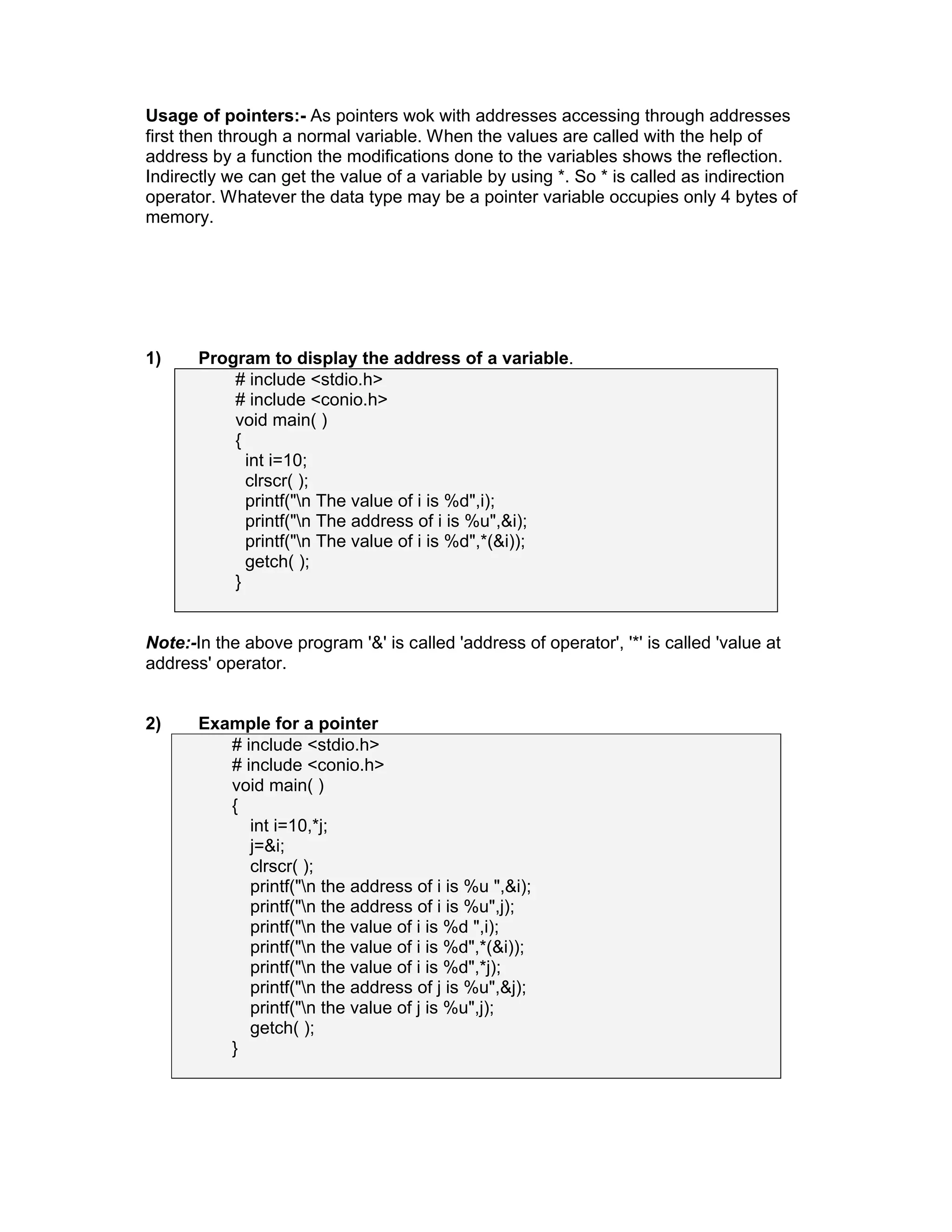 Usage of pointers:- As pointers wok with addresses accessing through addresses
first then through a normal variable. When the values are called with the help of
address by a function the modifications done to the variables shows the reflection.
Indirectly we can get the value of a variable by using *. So * is called as indirection
operator. Whatever the data type may be a pointer variable occupies only 4 bytes of
memory.
1) Program to display the address of a variable.
# include <stdio.h>
# include <conio.h>
void main( )
{
int i=10;
clrscr( );
printf("n The value of i is %d",i);
printf("n The address of i is %u",&i);
printf("n The value of i is %d",*(&i));
getch( );
}
Note:-In the above program '&' is called 'address of operator', '*' is called 'value at
address' operator.
2) Example for a pointer
# include <stdio.h>
# include <conio.h>
void main( )
{
int i=10,*j;
j=&i;
clrscr( );
printf("n the address of i is %u ",&i);
printf("n the address of i is %u",j);
printf("n the value of i is %d ",i);
printf("n the value of i is %d",*(&i));
printf("n the value of i is %d",*j);
printf("n the address of j is %u",&j);
printf("n the value of j is %u",j);
getch( );
}
 