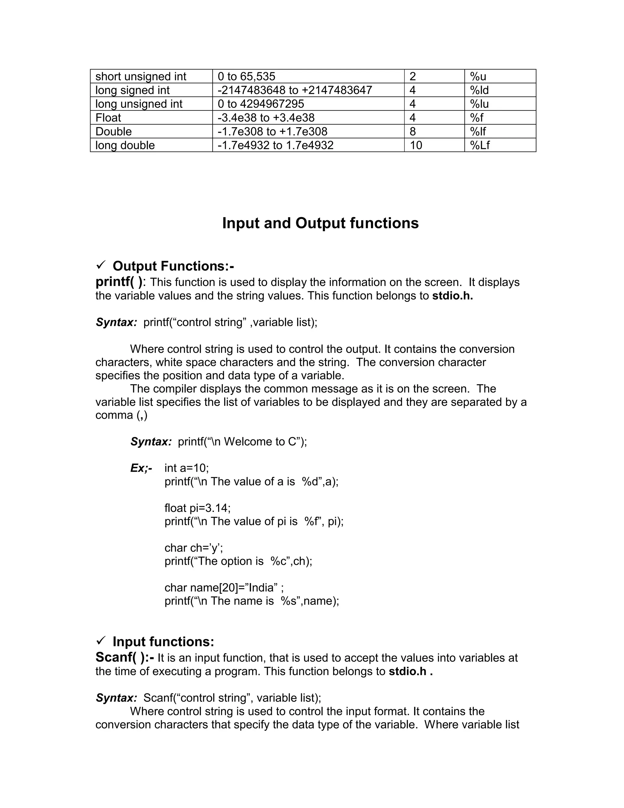 short unsigned int 0 to 65,535 2 %u
long signed int -2147483648 to +2147483647 4 %ld
long unsigned int 0 to 4294967295 4 %lu
Float -3.4e38 to +3.4e38 4 %f
Double -1.7e308 to +1.7e308 8 %lf
long double -1.7e4932 to 1.7e4932 10 %Lf
Input and Output functions
 Output Functions:-
printf( ): This function is used to display the information on the screen. It displays
the variable values and the string values. This function belongs to stdio.h.
Syntax: printf(“control string” ,variable list);
Where control string is used to control the output. It contains the conversion
characters, white space characters and the string. The conversion character
specifies the position and data type of a variable.
The compiler displays the common message as it is on the screen. The
variable list specifies the list of variables to be displayed and they are separated by a
comma (,)
Syntax: printf(“n Welcome to C”);
Ex;- int a=10;
printf(“n The value of a is %d”,a);
float pi=3.14;
printf(“n The value of pi is %f”, pi);
char ch=’y’;
printf(“The option is %c”,ch);
char name[20]=”India” ;
printf(“n The name is %s”,name);
 Input functions:
Scanf( ):- It is an input function, that is used to accept the values into variables at
the time of executing a program. This function belongs to stdio.h .
Syntax: Scanf(“control string”, variable list);
Where control string is used to control the input format. It contains the
conversion characters that specify the data type of the variable. Where variable list
 