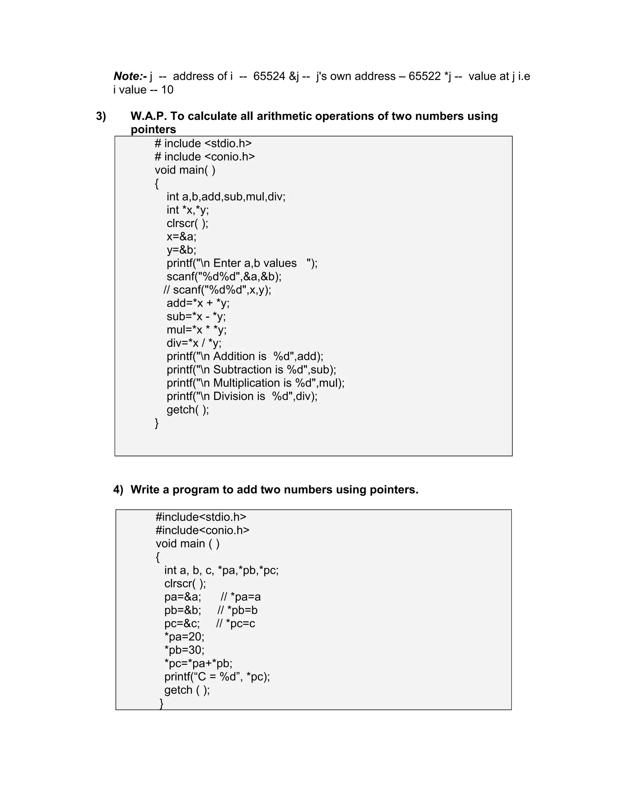 Note:- j -- address of i -- 65524 &j -- j's own address – 65522 *j -- value at j i.e
i value -- 10
3) W.A.P. To calculate all arithmetic operations of two numbers using
pointers
# include <stdio.h>
# include <conio.h>
void main( )
{
int a,b,add,sub,mul,div;
int *x,*y;
clrscr( );
x=&a;
y=&b;
printf("n Enter a,b values ");
scanf("%d%d",&a,&b);
// scanf("%d%d",x,y);
add=*x + *y;
sub=*x - *y;
mul=*x * *y;
div=*x / *y;
printf("n Addition is %d",add);
printf("n Subtraction is %d",sub);
printf("n Multiplication is %d",mul);
printf("n Division is %d",div);
getch( );
}
4) Write a program to add two numbers using pointers.
#include<stdio.h>
#include<conio.h>
void main ( )
{
int a, b, c, *pa,*pb,*pc;
clrscr( );
pa=&a; // *pa=a
pb=&b; // *pb=b
pc=&c; // *pc=c
*pa=20;
*pb=30;
*pc=*pa+*pb;
printf(“C = %d”, *pc);
getch ( );
}
 