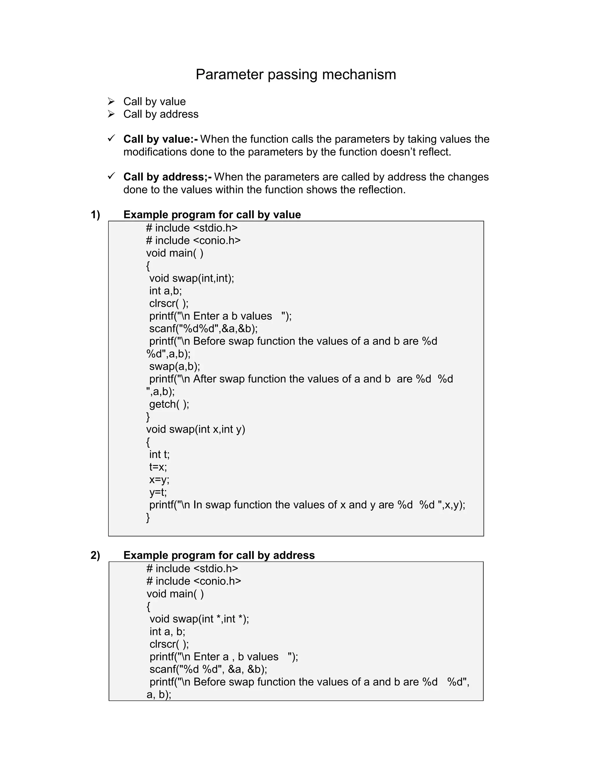 Parameter passing mechanism
 Call by value
 Call by address
 Call by value:- When the function calls the parameters by taking values the
modifications done to the parameters by the function doesn’t reflect.
 Call by address;- When the parameters are called by address the changes
done to the values within the function shows the reflection.
1) Example program for call by value
# include <stdio.h>
# include <conio.h>
void main( )
{
void swap(int,int);
int a,b;
clrscr( );
printf("n Enter a b values ");
scanf("%d%d",&a,&b);
printf("n Before swap function the values of a and b are %d
%d",a,b);
swap(a,b);
printf("n After swap function the values of a and b are %d %d
",a,b);
getch( );
}
void swap(int x,int y)
{
int t;
t=x;
x=y;
y=t;
printf("n In swap function the values of x and y are %d %d ",x,y);
}
2) Example program for call by address
# include <stdio.h>
# include <conio.h>
void main( )
{
void swap(int *,int *);
int a, b;
clrscr( );
printf("n Enter a , b values ");
scanf("%d %d", &a, &b);
printf("n Before swap function the values of a and b are %d %d",
a, b);
 