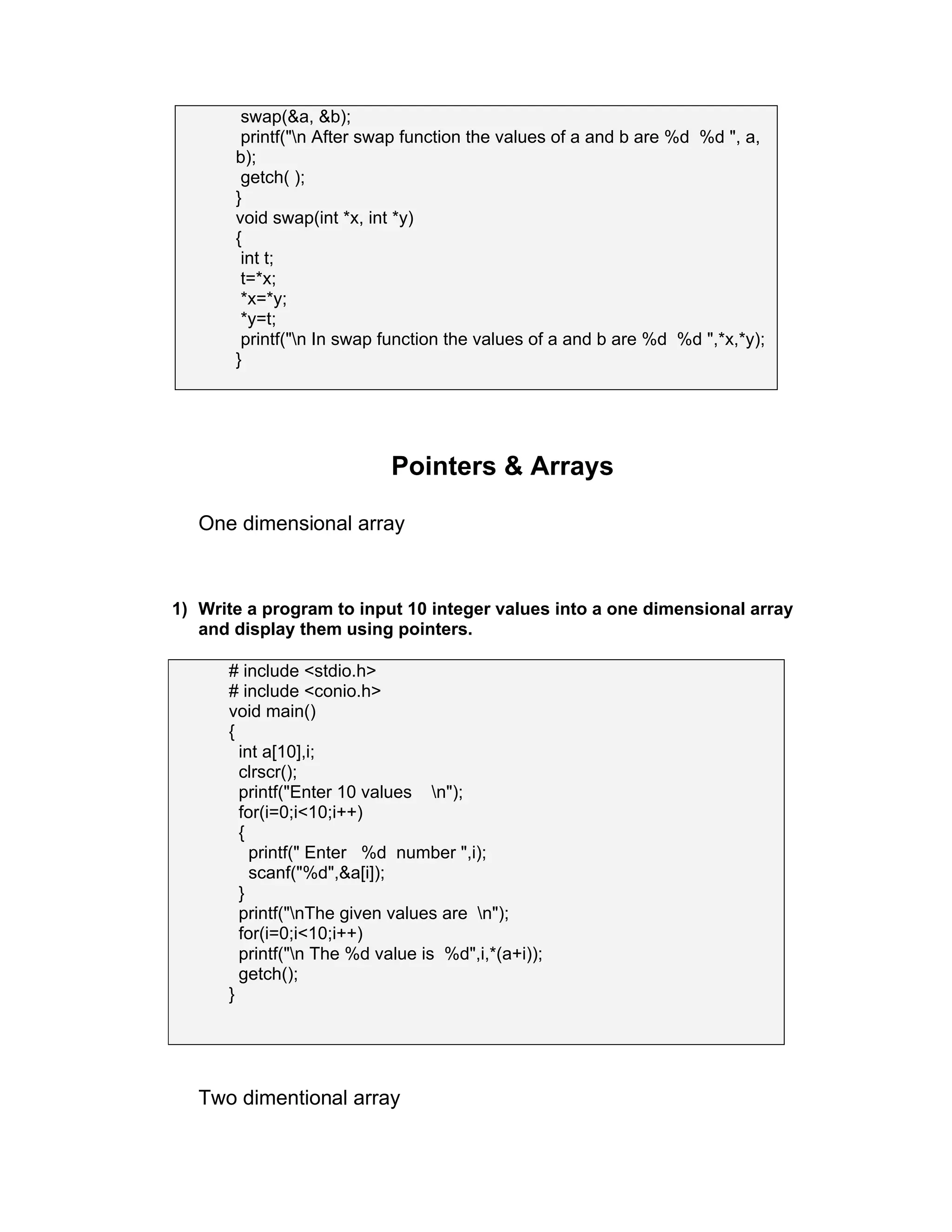 swap(&a, &b);
printf("n After swap function the values of a and b are %d %d ", a,
b);
getch( );
}
void swap(int *x, int *y)
{
int t;
t=*x;
*x=*y;
*y=t;
printf("n In swap function the values of a and b are %d %d ",*x,*y);
}
Pointers & Arrays
One dimensional array
1) Write a program to input 10 integer values into a one dimensional array
and display them using pointers.
# include <stdio.h>
# include <conio.h>
void main()
{
int a[10],i;
clrscr();
printf("Enter 10 values n");
for(i=0;i<10;i++)
{
printf(" Enter %d number ",i);
scanf("%d",&a[i]);
}
printf("nThe given values are n");
for(i=0;i<10;i++)
printf("n The %d value is %d",i,*(a+i));
getch();
}
Two dimentional array
 