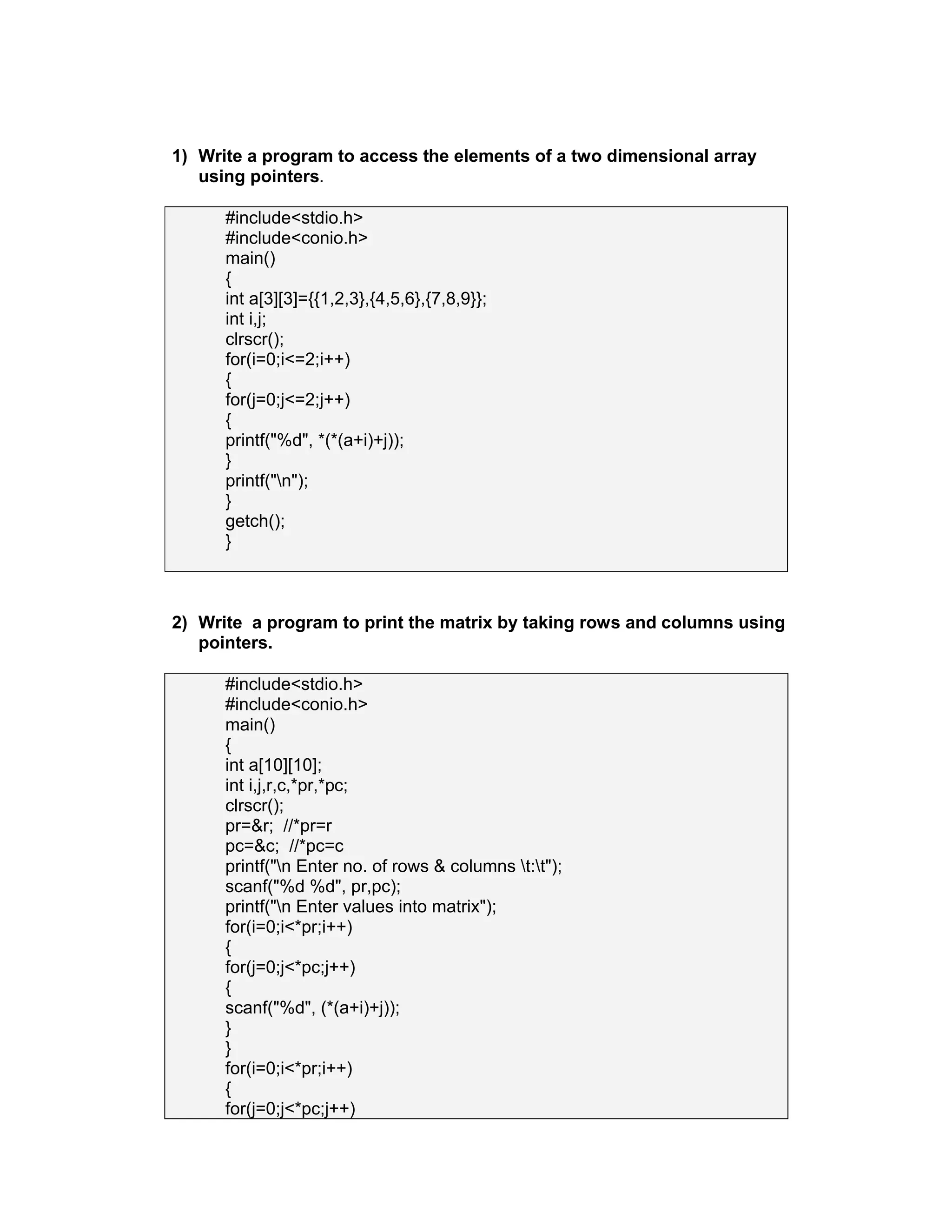 1) Write a program to access the elements of a two dimensional array
using pointers.
#include<stdio.h>
#include<conio.h>
main()
{
int a[3][3]={{1,2,3},{4,5,6},{7,8,9}};
int i,j;
clrscr();
for(i=0;i<=2;i++)
{
for(j=0;j<=2;j++)
{
printf("%d", *(*(a+i)+j));
}
printf("n");
}
getch();
}
2) Write a program to print the matrix by taking rows and columns using
pointers.
#include<stdio.h>
#include<conio.h>
main()
{
int a[10][10];
int i,j,r,c,*pr,*pc;
clrscr();
pr=&r; //*pr=r
pc=&c; //*pc=c
printf("n Enter no. of rows & columns t:t");
scanf("%d %d", pr,pc);
printf("n Enter values into matrix");
for(i=0;i<*pr;i++)
{
for(j=0;j<*pc;j++)
{
scanf("%d", (*(a+i)+j));
}
}
for(i=0;i<*pr;i++)
{
for(j=0;j<*pc;j++)
 