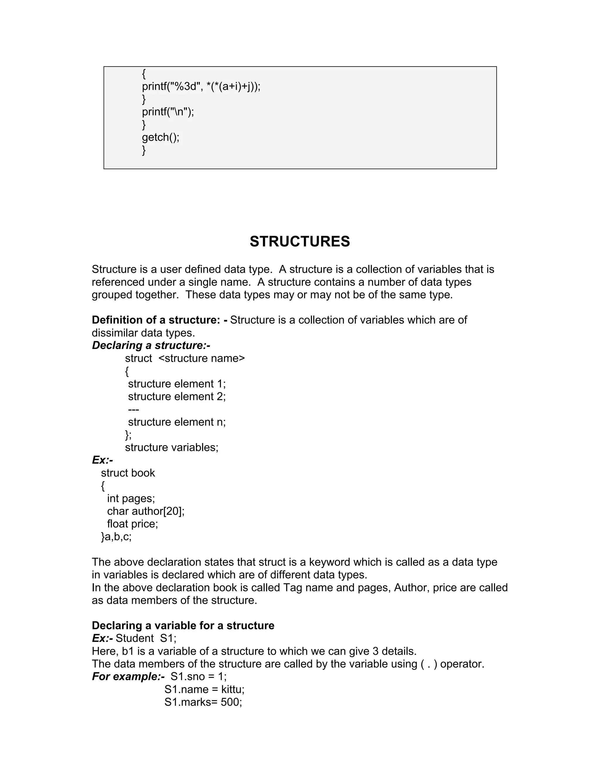 {
printf("%3d", *(*(a+i)+j));
}
printf("n");
}
getch();
}
STRUCTURES
Structure is a user defined data type. A structure is a collection of variables that is
referenced under a single name. A structure contains a number of data types
grouped together. These data types may or may not be of the same type.
Definition of a structure: - Structure is a collection of variables which are of
dissimilar data types.
Declaring a structure:-
struct <structure name>
{
structure element 1;
structure element 2;
---
structure element n;
};
structure variables;
Ex:-
struct book
{
int pages;
char author[20];
float price;
}a,b,c;
The above declaration states that struct is a keyword which is called as a data type
in variables is declared which are of different data types.
In the above declaration book is called Tag name and pages, Author, price are called
as data members of the structure.
Declaring a variable for a structure
Ex:- Student S1;
Here, b1 is a variable of a structure to which we can give 3 details.
The data members of the structure are called by the variable using ( . ) operator.
For example:- S1.sno = 1;
S1.name = kittu;
S1.marks= 500;
 