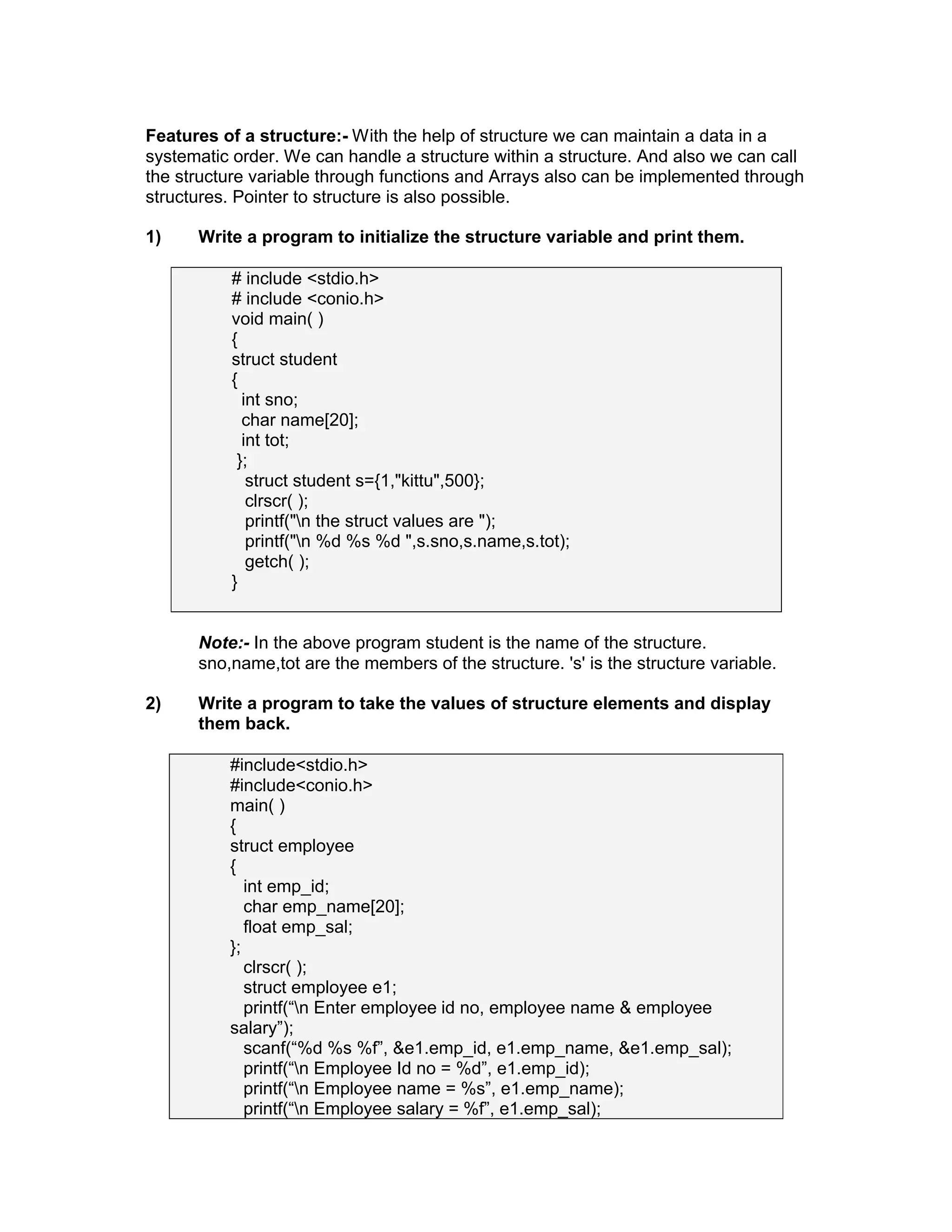 Features of a structure:- With the help of structure we can maintain a data in a
systematic order. We can handle a structure within a structure. And also we can call
the structure variable through functions and Arrays also can be implemented through
structures. Pointer to structure is also possible.
1) Write a program to initialize the structure variable and print them.
# include <stdio.h>
# include <conio.h>
void main( )
{
struct student
{
int sno;
char name[20];
int tot;
};
struct student s={1,"kittu",500};
clrscr( );
printf("n the struct values are ");
printf("n %d %s %d ",s.sno,s.name,s.tot);
getch( );
}
Note:- In the above program student is the name of the structure.
sno,name,tot are the members of the structure. 's' is the structure variable.
2) Write a program to take the values of structure elements and display
them back.
#include<stdio.h>
#include<conio.h>
main( )
{
struct employee
{
int emp_id;
char emp_name[20];
float emp_sal;
};
clrscr( );
struct employee e1;
printf(“n Enter employee id no, employee name & employee
salary”);
scanf(“%d %s %f”, &e1.emp_id, e1.emp_name, &e1.emp_sal);
printf(“n Employee Id no = %d”, e1.emp_id);
printf(“n Employee name = %s”, e1.emp_name);
printf(“n Employee salary = %f”, e1.emp_sal);
 