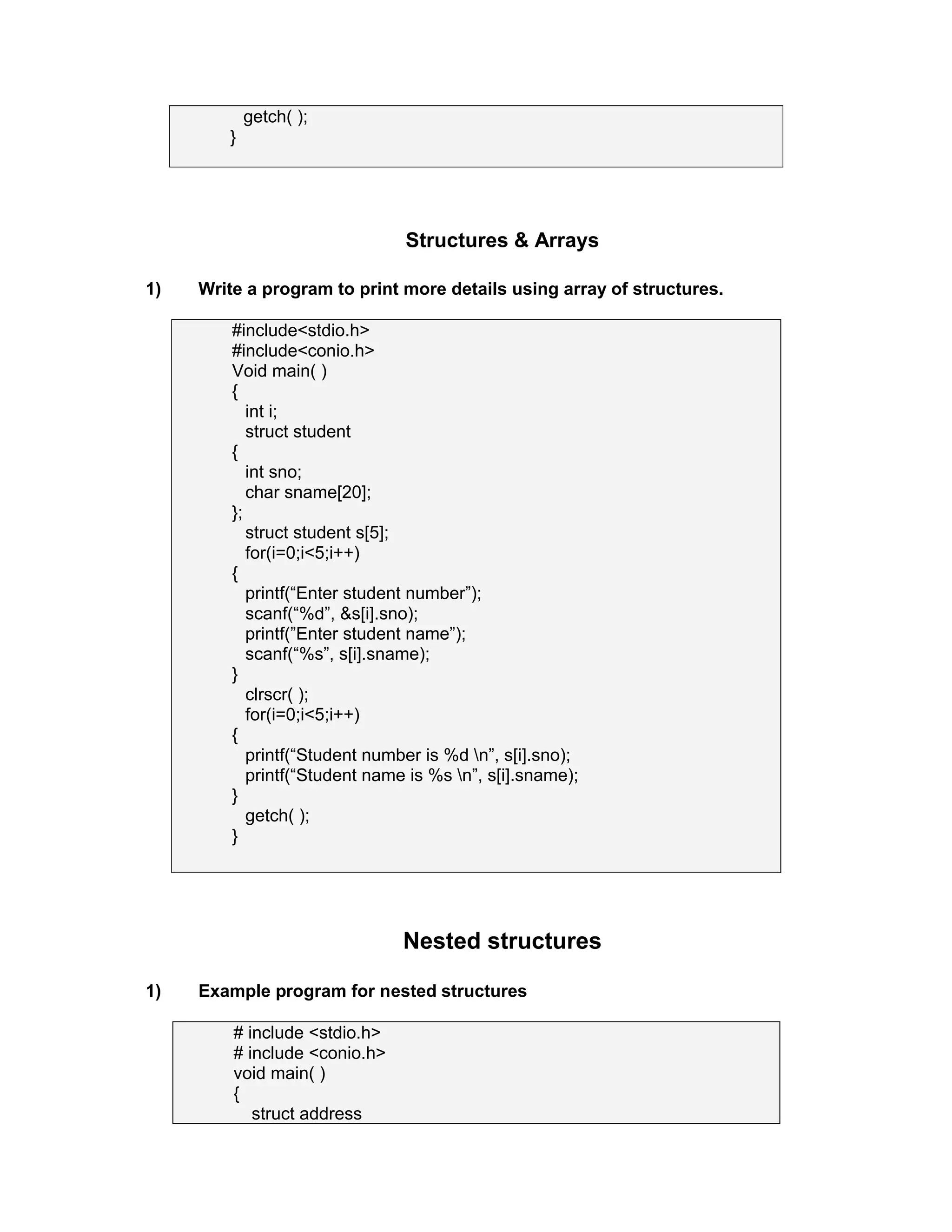 getch( );
}
Structures & Arrays
1) Write a program to print more details using array of structures.
#include<stdio.h>
#include<conio.h>
Void main( )
{
int i;
struct student
{
int sno;
char sname[20];
};
struct student s[5];
for(i=0;i<5;i++)
{
printf(“Enter student number”);
scanf(“%d”, &s[i].sno);
printf(”Enter student name”);
scanf(“%s”, s[i].sname);
}
clrscr( );
for(i=0;i<5;i++)
{
printf(“Student number is %d n”, s[i].sno);
printf(“Student name is %s n”, s[i].sname);
}
getch( );
}
Nested structures
1) Example program for nested structures
# include <stdio.h>
# include <conio.h>
void main( )
{
struct address
 