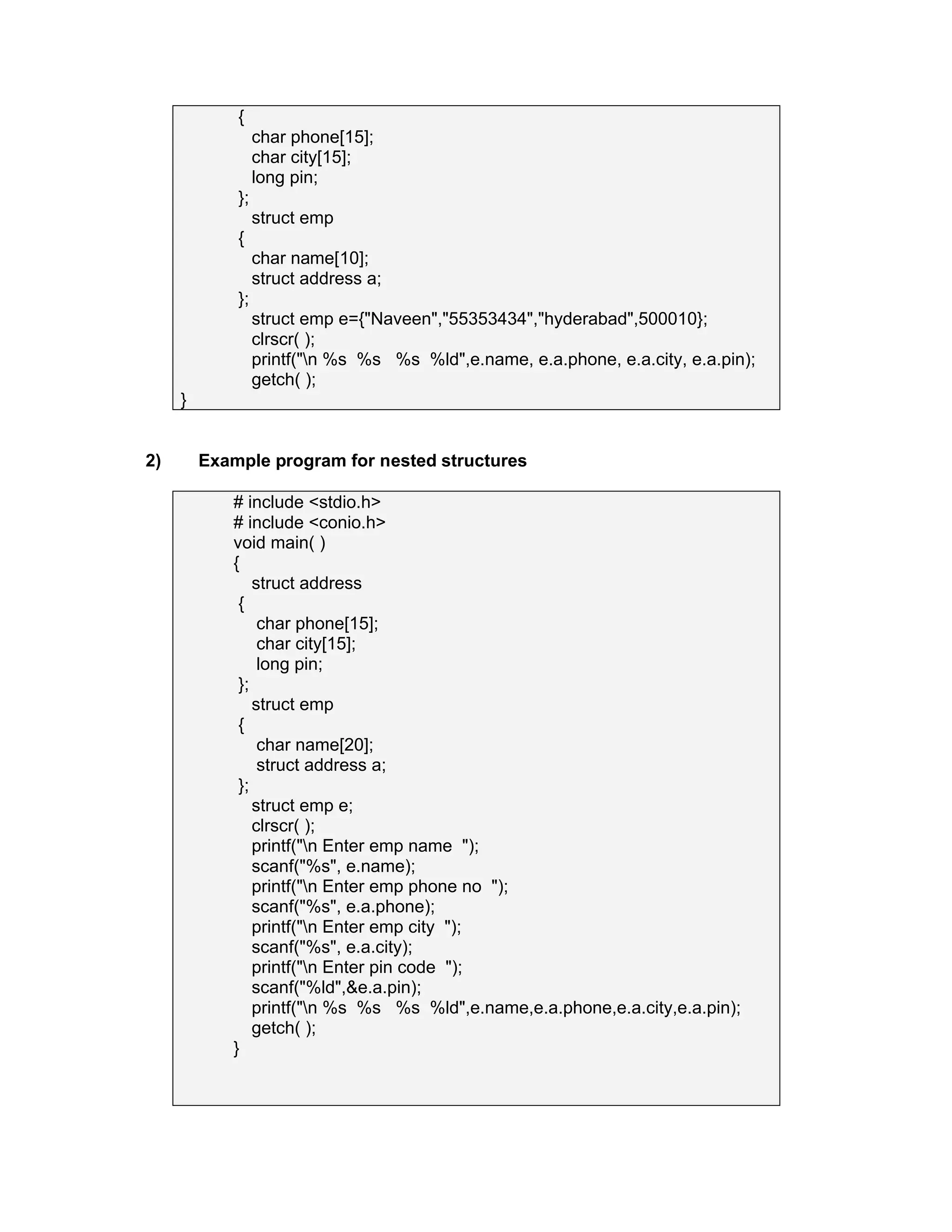 {
char phone[15];
char city[15];
long pin;
};
struct emp
{
char name[10];
struct address a;
};
struct emp e={"Naveen","55353434","hyderabad",500010};
clrscr( );
printf("n %s %s %s %ld",e.name, e.a.phone, e.a.city, e.a.pin);
getch( );
}
2) Example program for nested structures
# include <stdio.h>
# include <conio.h>
void main( )
{
struct address
{
char phone[15];
char city[15];
long pin;
};
struct emp
{
char name[20];
struct address a;
};
struct emp e;
clrscr( );
printf("n Enter emp name ");
scanf("%s", e.name);
printf("n Enter emp phone no ");
scanf("%s", e.a.phone);
printf("n Enter emp city ");
scanf("%s", e.a.city);
printf("n Enter pin code ");
scanf("%ld",&e.a.pin);
printf("n %s %s %s %ld",e.name,e.a.phone,e.a.city,e.a.pin);
getch( );
}
 