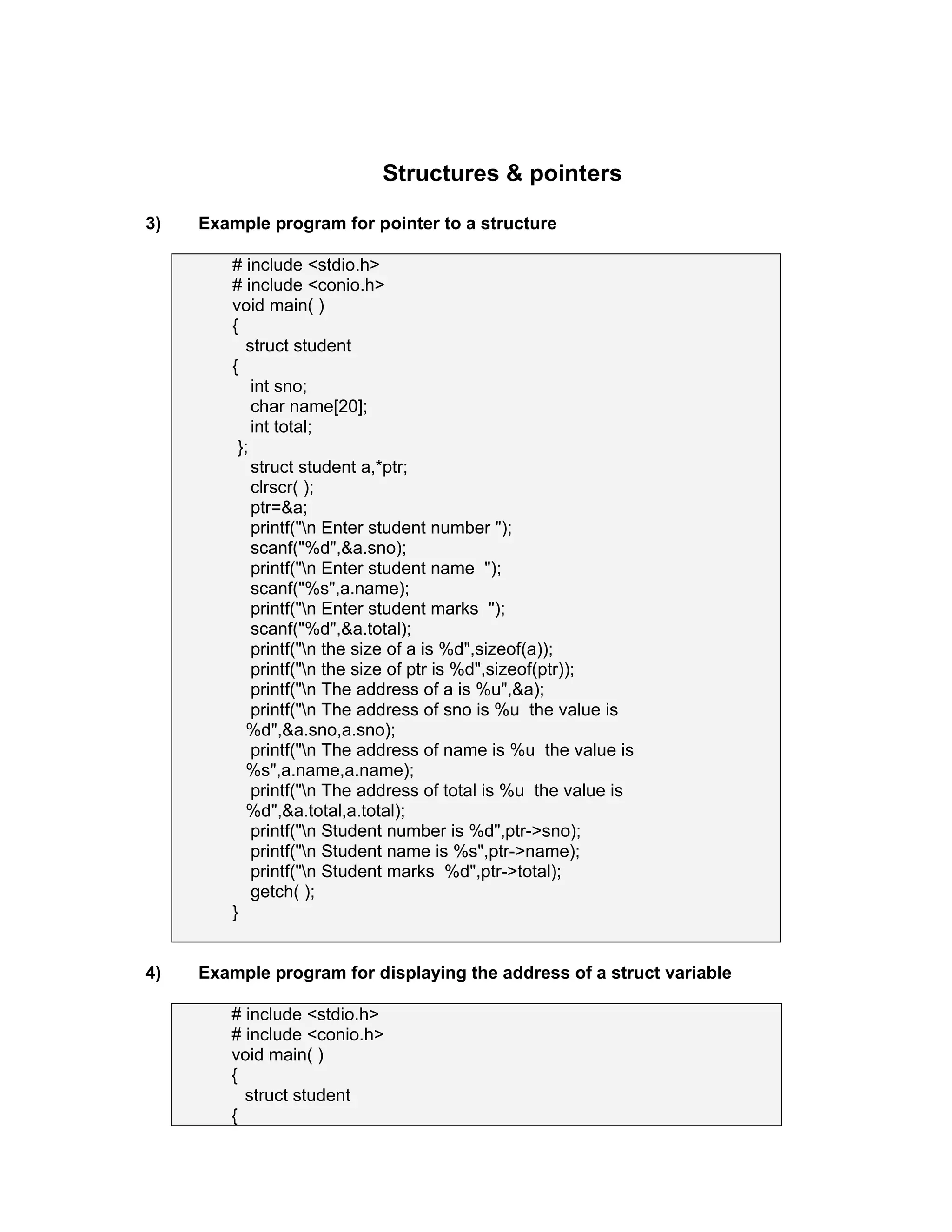 Structures & pointers
3) Example program for pointer to a structure
# include <stdio.h>
# include <conio.h>
void main( )
{
struct student
{
int sno;
char name[20];
int total;
};
struct student a,*ptr;
clrscr( );
ptr=&a;
printf("n Enter student number ");
scanf("%d",&a.sno);
printf("n Enter student name ");
scanf("%s",a.name);
printf("n Enter student marks ");
scanf("%d",&a.total);
printf("n the size of a is %d",sizeof(a));
printf("n the size of ptr is %d",sizeof(ptr));
printf("n The address of a is %u",&a);
printf("n The address of sno is %u the value is
%d",&a.sno,a.sno);
printf("n The address of name is %u the value is
%s",a.name,a.name);
printf("n The address of total is %u the value is
%d",&a.total,a.total);
printf("n Student number is %d",ptr->sno);
printf("n Student name is %s",ptr->name);
printf("n Student marks %d",ptr->total);
getch( );
}
4) Example program for displaying the address of a struct variable
# include <stdio.h>
# include <conio.h>
void main( )
{
struct student
{
 