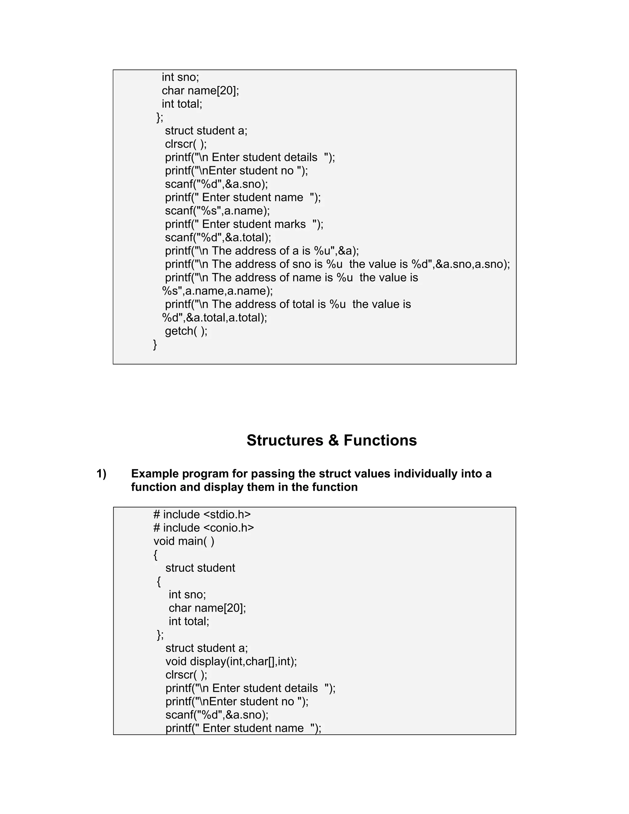 int sno;
char name[20];
int total;
};
struct student a;
clrscr( );
printf("n Enter student details ");
printf("nEnter student no ");
scanf("%d",&a.sno);
printf(" Enter student name ");
scanf("%s",a.name);
printf(" Enter student marks ");
scanf("%d",&a.total);
printf("n The address of a is %u",&a);
printf("n The address of sno is %u the value is %d",&a.sno,a.sno);
printf("n The address of name is %u the value is
%s",a.name,a.name);
printf("n The address of total is %u the value is
%d",&a.total,a.total);
getch( );
}
Structures & Functions
1) Example program for passing the struct values individually into a
function and display them in the function
# include <stdio.h>
# include <conio.h>
void main( )
{
struct student
{
int sno;
char name[20];
int total;
};
struct student a;
void display(int,char[],int);
clrscr( );
printf("n Enter student details ");
printf("nEnter student no ");
scanf("%d",&a.sno);
printf(" Enter student name ");
 
