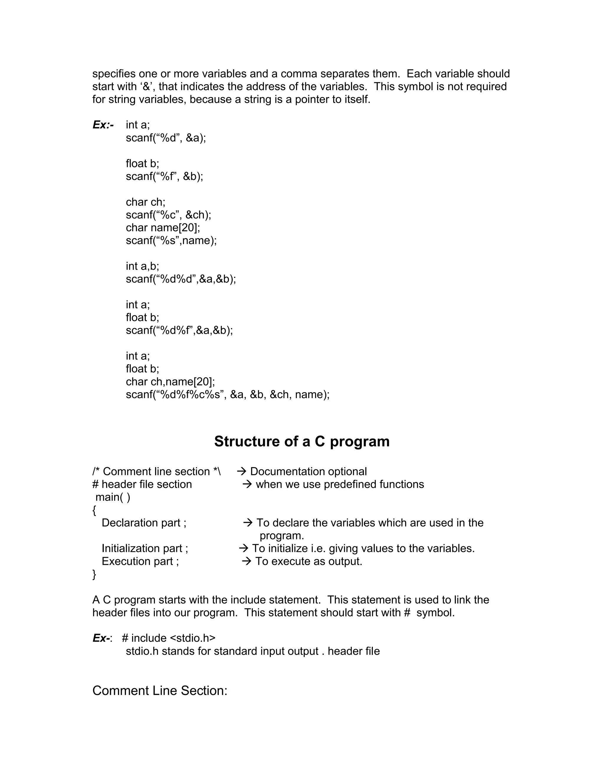 specifies one or more variables and a comma separates them. Each variable should
start with ‘&’, that indicates the address of the variables. This symbol is not required
for string variables, because a string is a pointer to itself.
Ex:- int a;
scanf(“%d”, &a);
float b;
scanf(“%f”, &b);
char ch;
scanf(“%c”, &ch);
char name[20];
scanf(“%s”,name);
int a,b;
scanf(“%d%d”,&a,&b);
int a;
float b;
scanf(“%d%f”,&a,&b);
int a;
float b;
char ch,name[20];
scanf(“%d%f%c%s”, &a, &b, &ch, name);
Structure of a C program
/* Comment line section *  Documentation optional
# header file section  when we use predefined functions
main( )
{
Declaration part ;  To declare the variables which are used in the
program.
Initialization part ;  To initialize i.e. giving values to the variables.
Execution part ;  To execute as output.
}
A C program starts with the include statement. This statement is used to link the
header files into our program. This statement should start with # symbol.
Ex-: # include <stdio.h>
stdio.h stands for standard input output . header file
Comment Line Section:
 