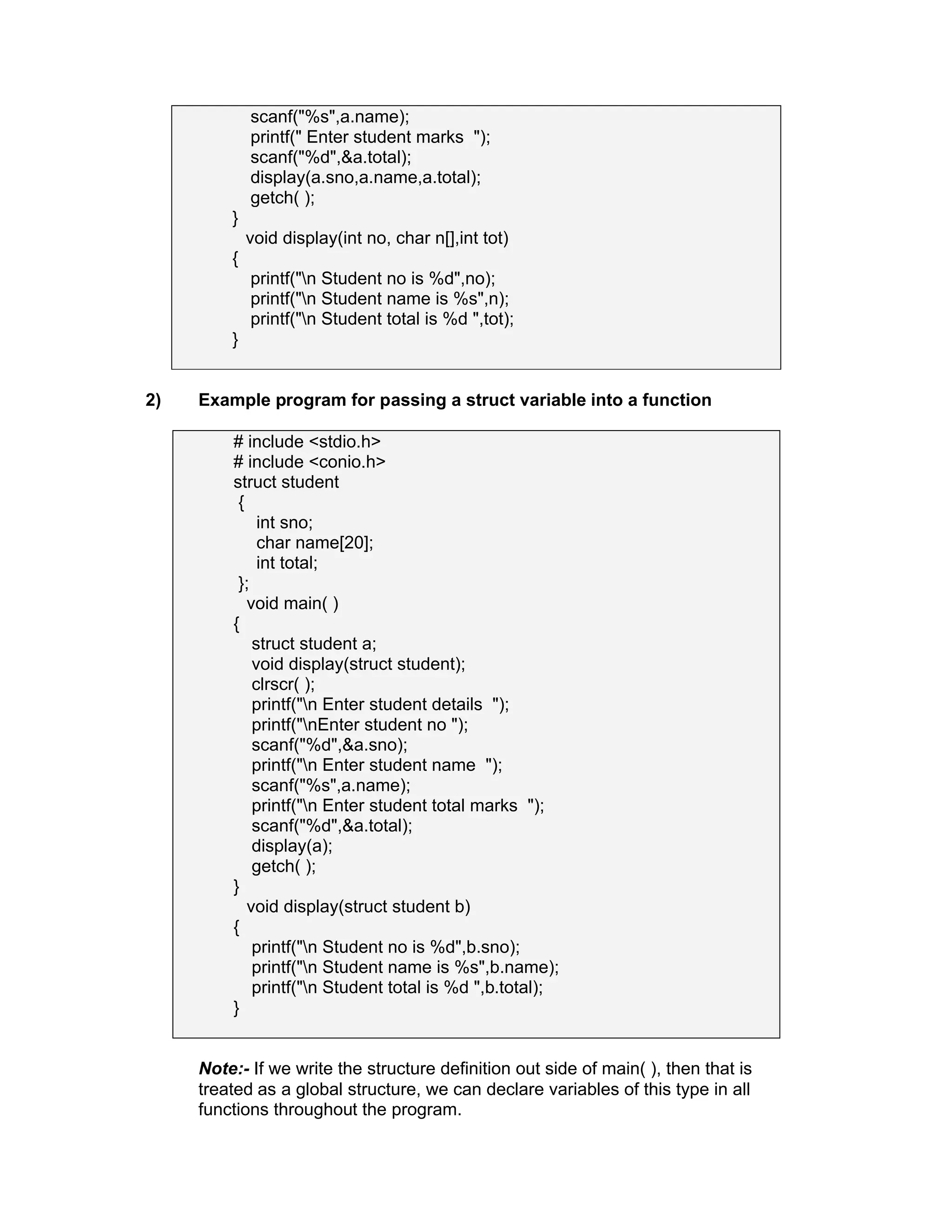 scanf("%s",a.name);
printf(" Enter student marks ");
scanf("%d",&a.total);
display(a.sno,a.name,a.total);
getch( );
}
void display(int no, char n[],int tot)
{
printf("n Student no is %d",no);
printf("n Student name is %s",n);
printf("n Student total is %d ",tot);
}
2) Example program for passing a struct variable into a function
# include <stdio.h>
# include <conio.h>
struct student
{
int sno;
char name[20];
int total;
};
void main( )
{
struct student a;
void display(struct student);
clrscr( );
printf("n Enter student details ");
printf("nEnter student no ");
scanf("%d",&a.sno);
printf("n Enter student name ");
scanf("%s",a.name);
printf("n Enter student total marks ");
scanf("%d",&a.total);
display(a);
getch( );
}
void display(struct student b)
{
printf("n Student no is %d",b.sno);
printf("n Student name is %s",b.name);
printf("n Student total is %d ",b.total);
}
Note:- If we write the structure definition out side of main( ), then that is
treated as a global structure, we can declare variables of this type in all
functions throughout the program.
 