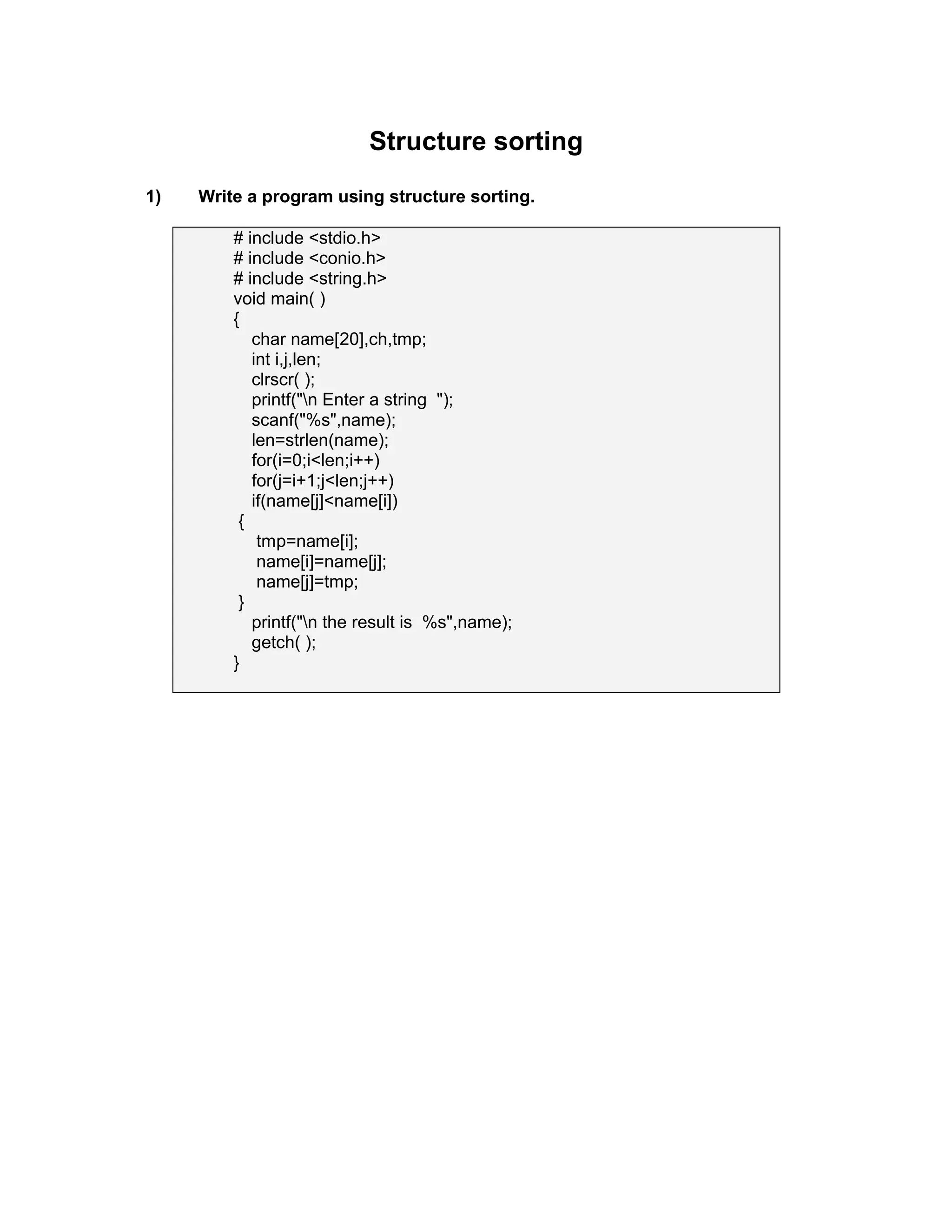 Structure sorting
1) Write a program using structure sorting.
# include <stdio.h>
# include <conio.h>
# include <string.h>
void main( )
{
char name[20],ch,tmp;
int i,j,len;
clrscr( );
printf("n Enter a string ");
scanf("%s",name);
len=strlen(name);
for(i=0;i<len;i++)
for(j=i+1;j<len;j++)
if(name[j]<name[i])
{
tmp=name[i];
name[i]=name[j];
name[j]=tmp;
}
printf("n the result is %s",name);
getch( );
}
 