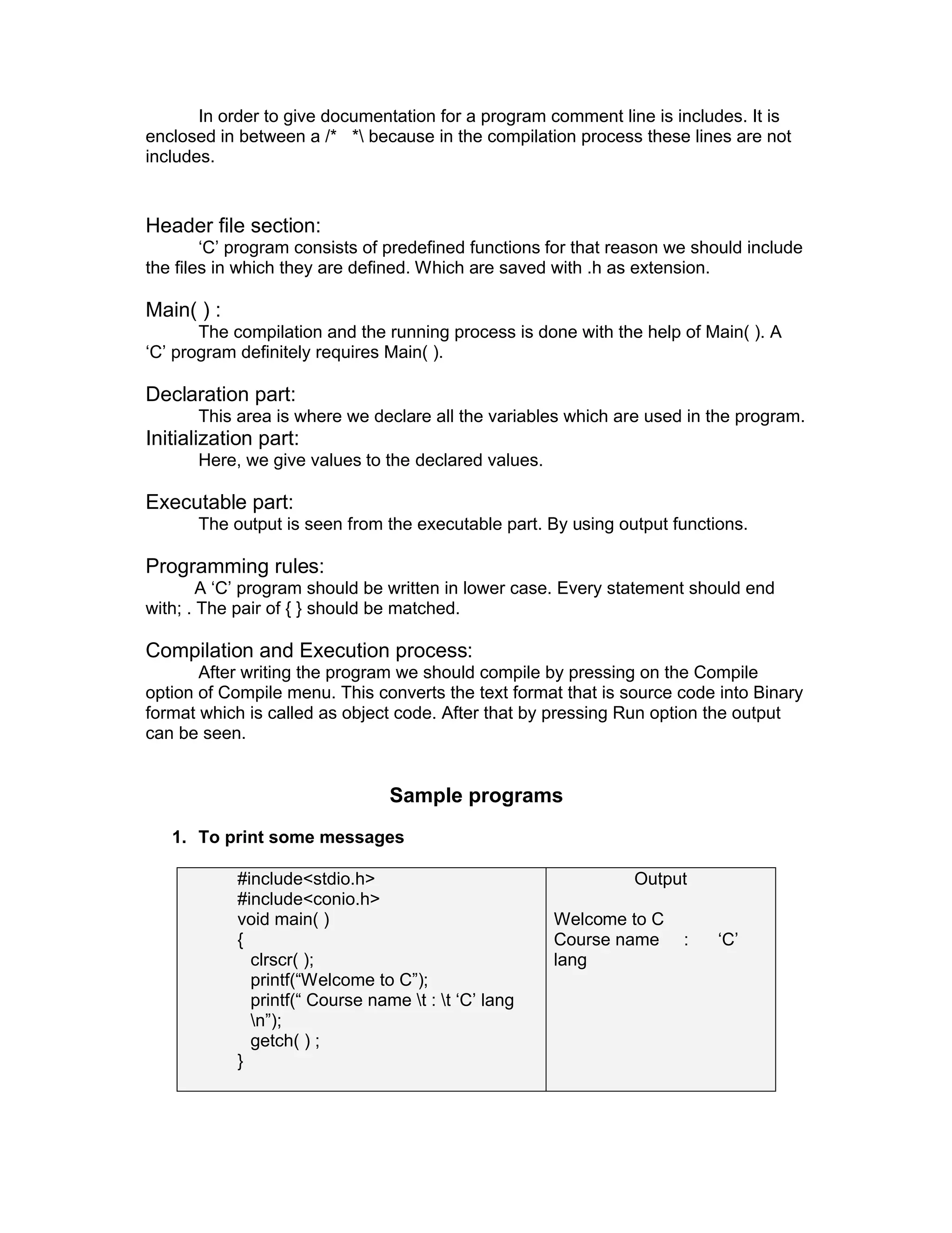 In order to give documentation for a program comment line is includes. It is
enclosed in between a /* * because in the compilation process these lines are not
includes.
Header file section:
‘C’ program consists of predefined functions for that reason we should include
the files in which they are defined. Which are saved with .h as extension.
Main( ) :
The compilation and the running process is done with the help of Main( ). A
‘C’ program definitely requires Main( ).
Declaration part:
This area is where we declare all the variables which are used in the program.
Initialization part:
Here, we give values to the declared values.
Executable part:
The output is seen from the executable part. By using output functions.
Programming rules:
A ‘C’ program should be written in lower case. Every statement should end
with; . The pair of { } should be matched.
Compilation and Execution process:
After writing the program we should compile by pressing on the Compile
option of Compile menu. This converts the text format that is source code into Binary
format which is called as object code. After that by pressing Run option the output
can be seen.
Sample programs
1. To print some messages
#include<stdio.h>
#include<conio.h>
void main( )
{
clrscr( );
printf(“Welcome to C”);
printf(“ Course name t : t ‘C’ lang
n”);
getch( ) ;
}
Output
Welcome to C
Course name : ‘C’
lang
 