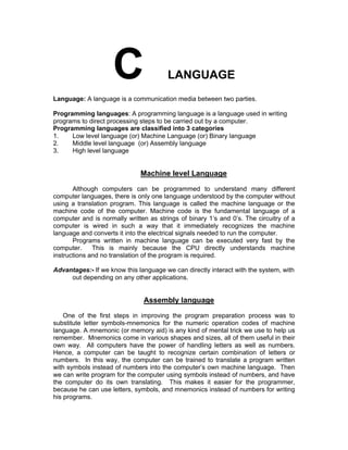 LANGUAGE
Language: A language is a communication media between two parties.
Programming languages: A programming language is a language used in writing
programs to direct processing steps to be carried out by a computer.
Programming languages are classified into 3 categories
1. Low level language (or) Machine Language (or) Binary language
2. Middle level language (or) Assembly language
3. High level language
Machine level Language
Although computers can be programmed to understand many different
computer languages, there is only one language understood by the computer without
using a translation program. This language is called the machine language or the
machine code of the computer. Machine code is the fundamental language of a
computer and is normally written as strings of binary 1’s and 0’s. The circuitry of a
computer is wired in such a way that it immediately recognizes the machine
language and converts it into the electrical signals needed to run the computer.
Programs written in machine language can be executed very fast by the
computer. This is mainly because the CPU directly understands machine
instructions and no translation of the program is required.
Advantages:- If we know this language we can directly interact with the system, with
out depending on any other applications.
Assembly language
One of the first steps in improving the program preparation process was to
substitute letter symbols-mnemonics for the numeric operation codes of machine
language. A mnemonic (or memory aid) is any kind of mental trick we use to help us
remember. Mnemonics come in various shapes and sizes, all of them useful in their
own way. All computers have the power of handling letters as well as numbers.
Hence, a computer can be taught to recognize certain combination of letters or
numbers. In this way, the computer can be trained to translate a program written
with symbols instead of numbers into the computer’s own machine language. Then
we can write program for the computer using symbols instead of numbers, and have
the computer do its own translating. This makes it easier for the programmer,
because he can use letters, symbols, and mnemonics instead of numbers for writing
his programs.
 