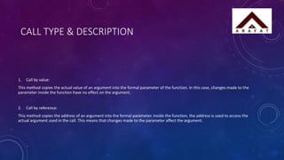 CALL TYPE & DESCRIPTION
1. Call by value:
This method copies the actual value of an argument into the formal parameter of the function. In this case, changes made to the
parameter inside the function have no effect on the argument.
2. Call by reference:
This method copies the address of an argument into the formal parameter. Inside the function, the address is used to access the
actual argument used in the call. This means that changes made to the parameter affect the argument.
 