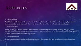 SCOPE RULES
1. Local Variables:
Variables that are declared inside a function or block are called local variables. They can be used only by statements
that are inside that function or block of code. Local variables are not known to functions outside their own.
2. Global Variables:
Global variables are defined outside a function, usually on top of the program. Global variables hold their values
throughout the lifetime of your program and they can be accessed inside any of the functions defined for the program.
A global variable can be accessed by any function.
3. Formal Parameters:
Formal parameters, are treated as local variables with-in a function and they take precedence over global variables.
 