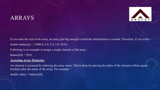 ARRAYS
If you omit the size of the array, an array just big enough to hold the initialization is created. Therefore, if you write −
double balance[] = {1000.0, 2.0, 3.4, 7.0, 50.0};
Following is an example to assign a single element of the array −
balance[4] = 50.0;
Accessing Array Elements:
An element is accessed by indexing the array name. This is done by placing the index of the element within square
brackets after the name of the array. For example −
double salary = balance[9];
 
