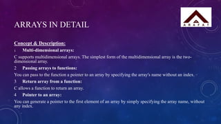 ARRAYS IN DETAIL
Concept & Description:
1 Multi-dimensional arrays:
C supports multidimensional arrays. The simplest form of the multidimensional array is the two-
dimensional array.
2 Passing arrays to functions:
You can pass to the function a pointer to an array by specifying the array's name without an index.
3 Return array from a function:
C allows a function to return an array.
4 Pointer to an array:
You can generate a pointer to the first element of an array by simply specifying the array name, without
any index.
 