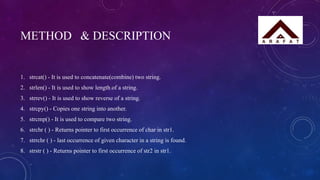 METHOD & DESCRIPTION
1. strcat() - It is used to concatenate(combine) two string.
2. strlen() - It is used to show length of a string.
3. strrev() - It is used to show reverse of a string.
4. strcpy() - Copies one string into another.
5. strcmp() - It is used to compare two string.
6. strchr ( ) - Returns pointer to first occurrence of char in str1.
7. strrchr ( ) - last occurrence of given character in a string is found.
8. strstr ( ) - Returns pointer to first occurrence of str2 in str1.
 